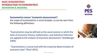 BASIC ECONOMETRICS
INTRODUCTION TO ECONOMETRICS
DEFINATION & MEANING
Basic Econometrics
Econometrics means “economic measurement”.
the scope of econometrics is much broader, as can be seen from
the following definitions:
“Econometrics may be defined as the social science in which the
tools of economic theory, mathematics, and statistical inference
are applied to the analysis of economic phenomena” (Goldberger
1964).
“Econometrics is concerned with the empirical determination of
economic laws” (Theil 1971).
 