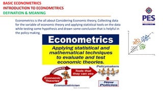 BASIC ECONOMETRICS
INTRODUCTION TO ECONOMETRICS
DEFINATION & MEANING
Basic Econometrics
Econometrics is the all about Considering Economic theory, Collecting data
for the variable of economic theory and applying statistical tools on the data
while testing some hypothesis and drawn some conclusion that is helpful in
the policy making.
 