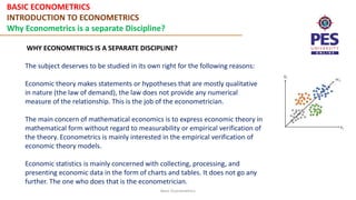 BASIC ECONOMETRICS
INTRODUCTION TO ECONOMETRICS
Why Econometrics is a separate Discipline?
Basic Econometrics
WHY ECONOMETRICS IS A SEPARATE DISCIPLINE?
The subject deserves to be studied in its own right for the following reasons:
Economic theory makes statements or hypotheses that are mostly qualitative
in nature (the law of demand), the law does not provide any numerical
measure of the relationship. This is the job of the econometrician.
The main concern of mathematical economics is to express economic theory in
mathematical form without regard to measurability or empirical verification of
the theory. Econometrics is mainly interested in the empirical verification of
economic theory models.
Economic statistics is mainly concerned with collecting, processing, and
presenting economic data in the form of charts and tables. It does not go any
further. The one who does that is the econometrician.
 