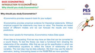 BASIC ECONOMETRICS
INTRODUCTION TO ECONOMETRICS
Why should you study Econometrics?
Basic Econometrics
Why should you study Econometrics?
•Econometrics provides research tools for your subject.
•Econometrics provides empirical evidence for theoretical statements. Without
empirical support the statements may have no value. The theories are tested
based of different models and we can forecast the results and make
predictions.
•Data never speaks for themselves; Econometrics makes Data speak
•From Idea to forecasting: First we may have an Idea that can be converted to
a sound theory. To test the theory we need a functional form showing the
relationship of the variables. After that we can go for specification in which we
use mathematical equations to reflect the nature of relationship of the
variables. The next step may be data collection. We then may use the data for
estimation, testing, forecasting based on the model that we have specified.
 