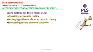 BASIC ECONOMETRICS
INTRODUCTION TO ECONOMETRICS
IMPORTANCE OF ECONOMETRICS IN ADVANCE RESEARCH
Basic Econometrics
Econometrics has three major uses:
•describing economic reality
•testing hypotheses about economic theory
•forecasting future economic activity
 