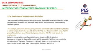 BASIC ECONOMETRICS
INTRODUCTION TO ECONOMETRICS
IMPORTANCE OF ECONOMETRICS IN ADVANCE RESEARCH
Basic Econometrics
1.The simplest use of econometrics is description.
We can use econometrics to quantify economic activity because econometrics allows
us to estimate numbers and put them in equations that previously contained only
abstract symbols.
For example, consumer demand for a particular commodity often can be thought of as
a relationship between the quantity demanded (Q) and the commodity’s price (P), the
price of a substitute good (Ps), and disposable income (Yd). For most goods, the
relationship
between consumption and disposable income is expected to be positive,
because an increase in disposable income will be associated with an in crease in the
consumption of the good. Econometrics actually allows us to estimate that
relationship based upon past consumption, income, and prices
 