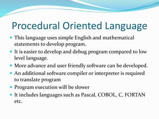Procedural Oriented Language
 This language uses simple English and mathematical
statements to develop program.
 It is easier to develop and debug program compared to low
level language.
 More advance and user friendly software can be developed.
 An additional software compiler or interpreter is required
to translate program
 Program execution will be slower
 It includes languages such as Pascal, COBOL, C, FORTAN
etc.
 