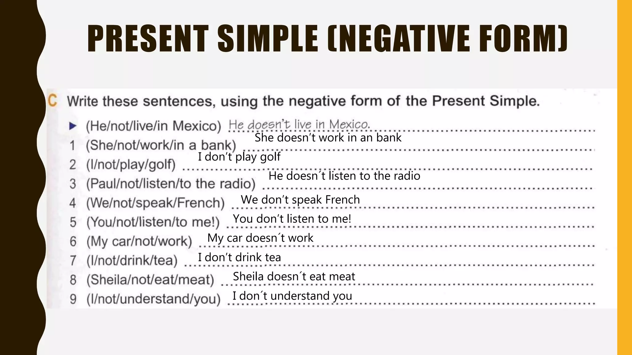 PRESENT SIMPLE (NEGATIVE FORM)
She doesn’t work in an bank
I don’t play golf
He doesn´t listen to the radio
We don’t speak French
You don’t listen to me!
My car doesn´t work
I don’t drink tea
Sheila doesn´t eat meat
I don´t understand you
 