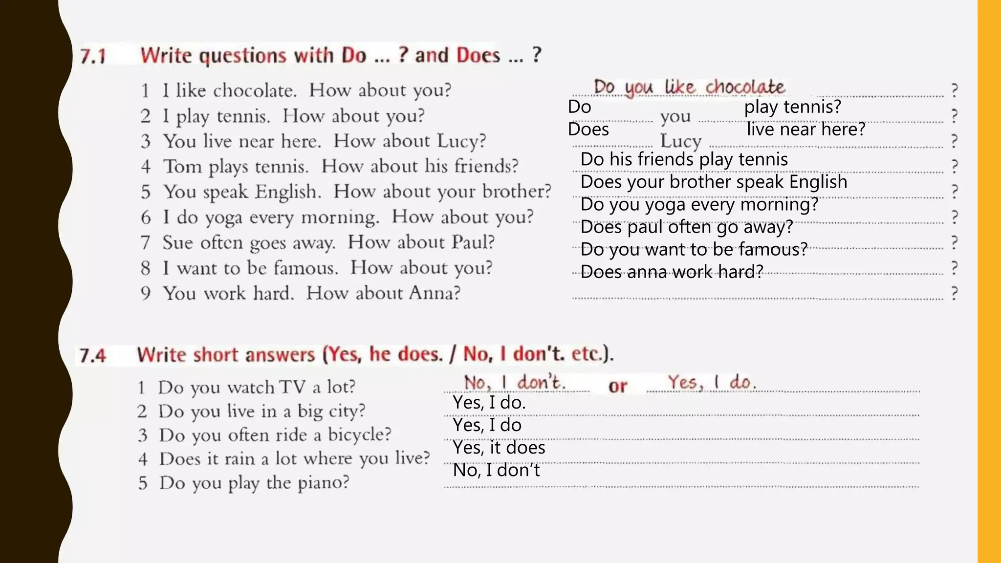 Do his friends play tennis
Does your brother speak English
Do you yoga every morning?
Does paul often go away?
Do you want to be famous?
Does anna work hard?
Yes, I do.
Yes, I do
Yes, it does
No, I don’t
Do play tennis?
Does live near here?
 