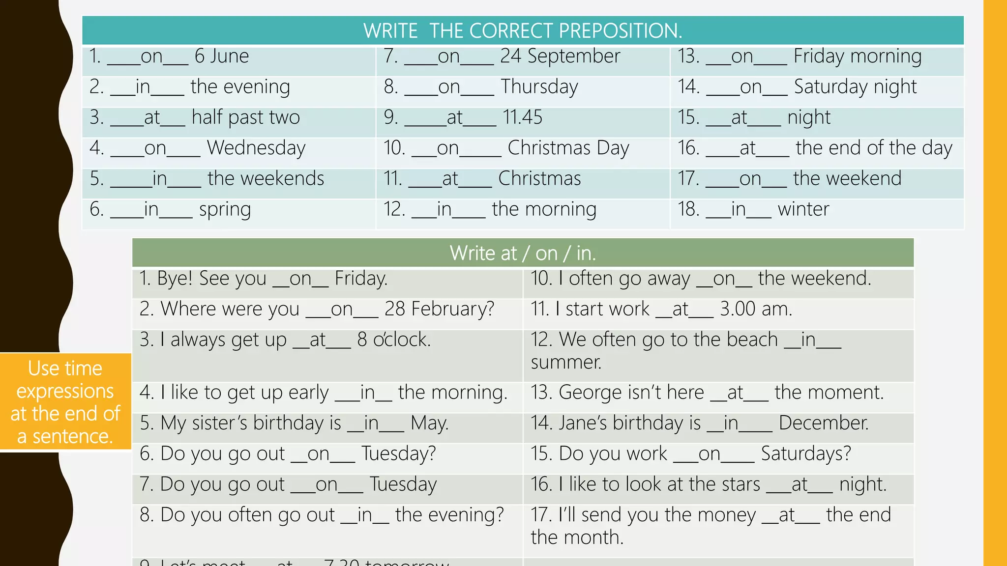 WRITE THE CORRECT PREPOSITION.
1. ____on___ 6 June 7. ____on____ 24 September 13. ___on____ Friday morning
2. ___in____ the evening 8. ____on____ Thursday 14. ____on___ Saturday night
3. ____at___ half past two 9. _____at____ 11.45 15. ___at____ night
4. ____on____ Wednesday 10. ___on_____ Christmas Day 16. ____at____ the end of the day
5. _____in____ the weekends 11. ____at____ Christmas 17. ____on___ the weekend
6. ____in____ spring 12. ___in____ the morning 18. ___in___ winter
Use time
expressions
at the end of
a sentence.
Write at / on / in.
1. Bye! See you __on__ Friday. 10. I often go away __on__ the weekend.
2. Where were you ___on___ 28 February? 11. I start work __at___ 3.00 am.
3. I always get up __at___ 8 o’clock. 12. We often go to the beach __in___
summer.
4. I like to get up early ___in__ the morning. 13. George isn’t here __at___ the moment.
5. My sister’s birthday is __in___ May. 14. Jane’s birthday is __in____ December.
6. Do you go out __on___ Tuesday? 15. Do you work ___on____ Saturdays?
7. Do you go out ___on___ Tuesday 16. I like to look at the stars ___at___ night.
8. Do you often go out __in__ the evening? 17. I’ll send you the money __at___ the end
the month.
 