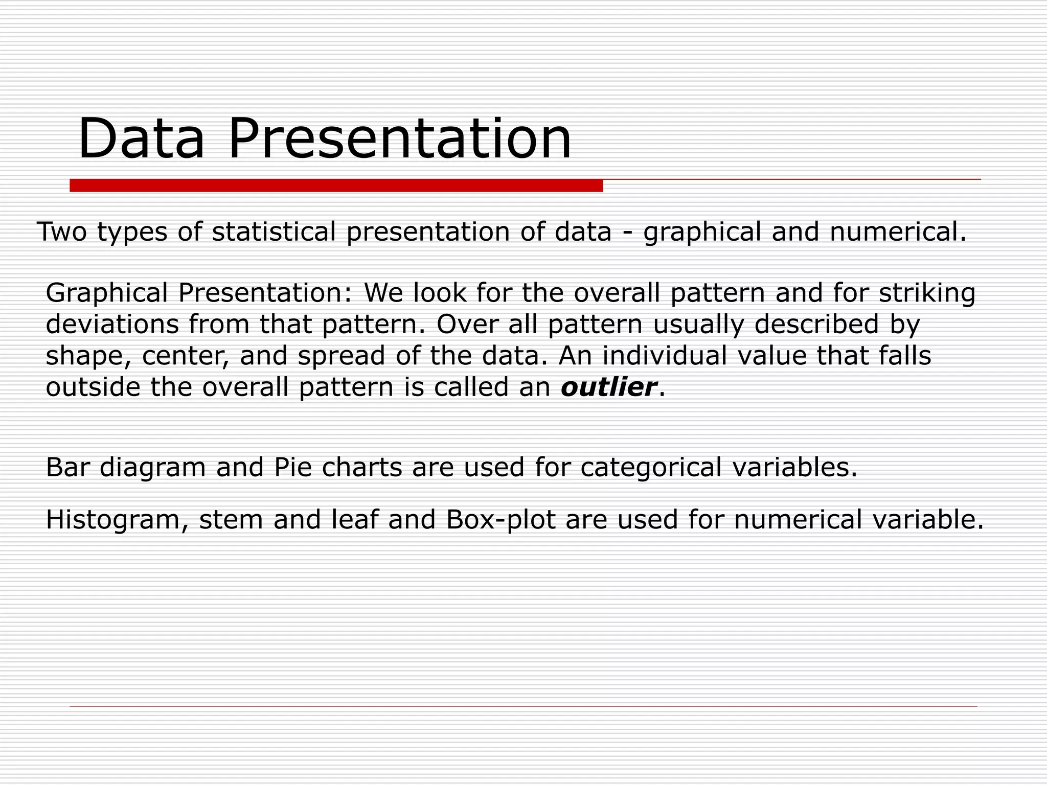 Data Presentation
Two types of statistical presentation of data - graphical and numerical.
Graphical Presentation: We look for the overall pattern and for striking
deviations from that pattern. Over all pattern usually described by
shape, center, and spread of the data. An individual value that falls
outside the overall pattern is called an outlier.
Bar diagram and Pie charts are used for categorical variables.
Histogram, stem and leaf and Box-plot are used for numerical variable.
 