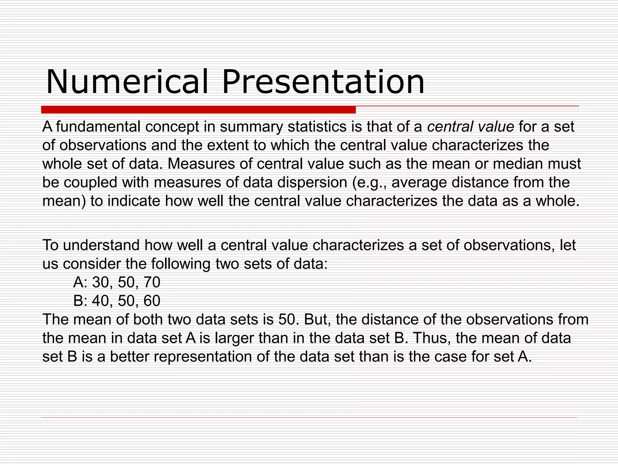 Numerical Presentation
To understand how well a central value characterizes a set of observations, let
us consider the following two sets of data:
A: 30, 50, 70
B: 40, 50, 60
The mean of both two data sets is 50. But, the distance of the observations from
the mean in data set A is larger than in the data set B. Thus, the mean of data
set B is a better representation of the data set than is the case for set A.
A fundamental concept in summary statistics is that of a central value for a set
of observations and the extent to which the central value characterizes the
whole set of data. Measures of central value such as the mean or median must
be coupled with measures of data dispersion (e.g., average distance from the
mean) to indicate how well the central value characterizes the data as a whole.
 