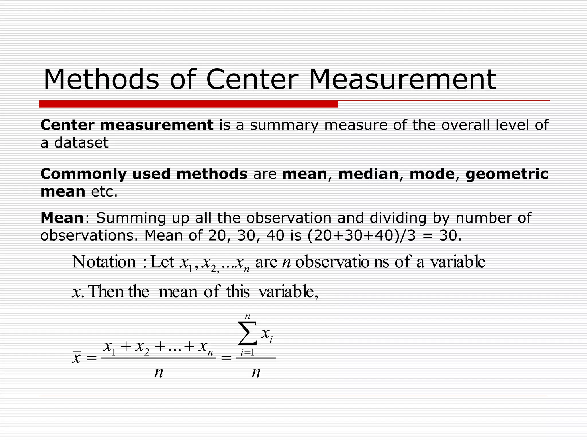 Methods of Center Measurement
Commonly used methods are mean, median, mode, geometric
mean etc.
Mean: Summing up all the observation and dividing by number of
observations. Mean of 20, 30, 40 is (20+30+40)/3 = 30.
n
x
n
x
x
x
x
x
n
x
x
x
n
i
i
n
n






 1
2
1
,
2
1
...
variable,
this
of
mean
Then the
.
variable
a
of
ns
observatio
are
...
,
Let
:
Notation
Center measurement is a summary measure of the overall level of
a dataset
 