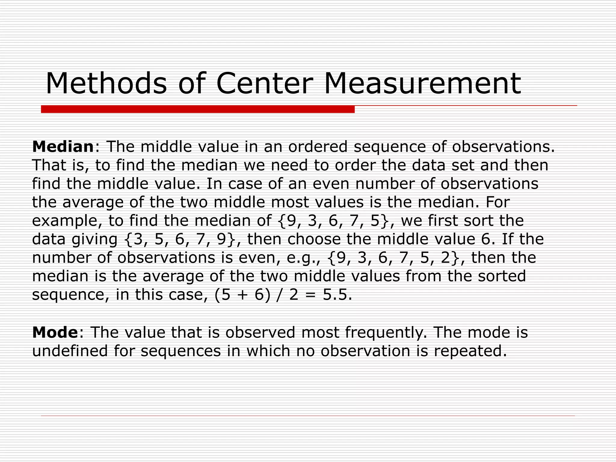 Methods of Center Measurement
Median: The middle value in an ordered sequence of observations.
That is, to find the median we need to order the data set and then
find the middle value. In case of an even number of observations
the average of the two middle most values is the median. For
example, to find the median of {9, 3, 6, 7, 5}, we first sort the
data giving {3, 5, 6, 7, 9}, then choose the middle value 6. If the
number of observations is even, e.g., {9, 3, 6, 7, 5, 2}, then the
median is the average of the two middle values from the sorted
sequence, in this case, (5 + 6) / 2 = 5.5.
Mode: The value that is observed most frequently. The mode is
undefined for sequences in which no observation is repeated.
 