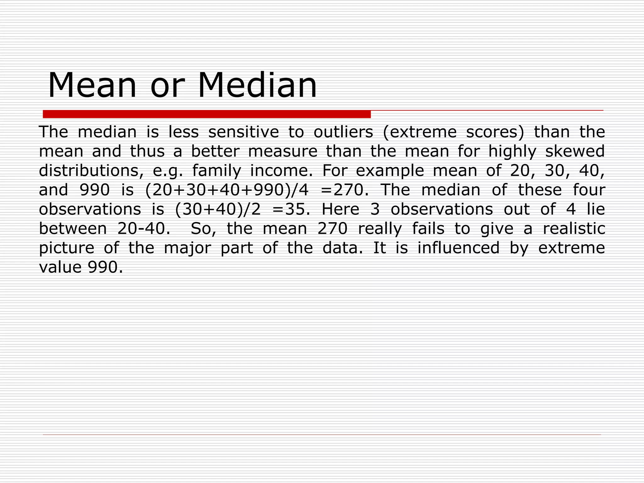 Mean or Median
The median is less sensitive to outliers (extreme scores) than the
mean and thus a better measure than the mean for highly skewed
distributions, e.g. family income. For example mean of 20, 30, 40,
and 990 is (20+30+40+990)/4 =270. The median of these four
observations is (30+40)/2 =35. Here 3 observations out of 4 lie
between 20-40. So, the mean 270 really fails to give a realistic
picture of the major part of the data. It is influenced by extreme
value 990.
 