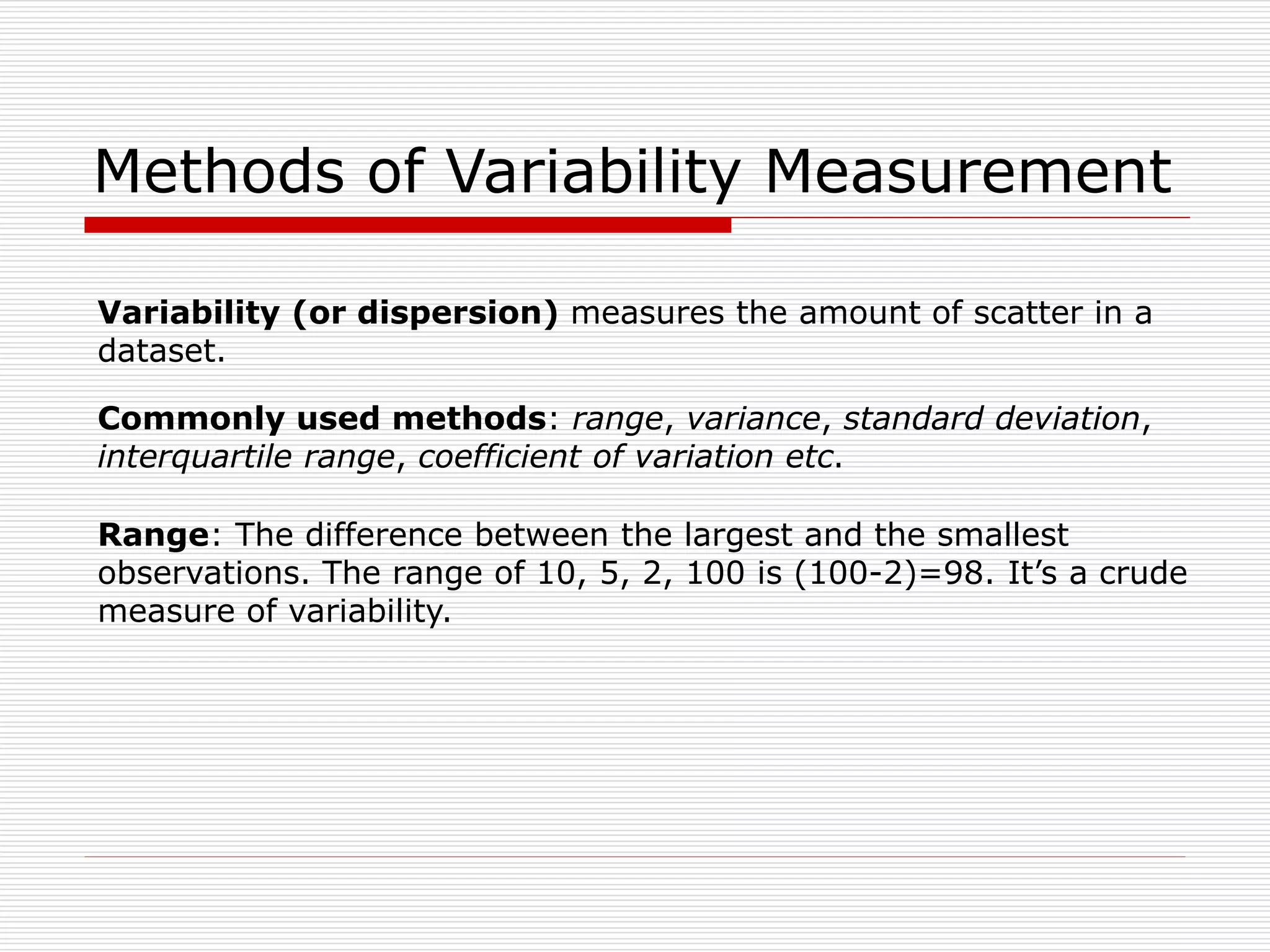 Methods of Variability Measurement
Commonly used methods: range, variance, standard deviation,
interquartile range, coefficient of variation etc.
Range: The difference between the largest and the smallest
observations. The range of 10, 5, 2, 100 is (100-2)=98. It’s a crude
measure of variability.
Variability (or dispersion) measures the amount of scatter in a
dataset.
 