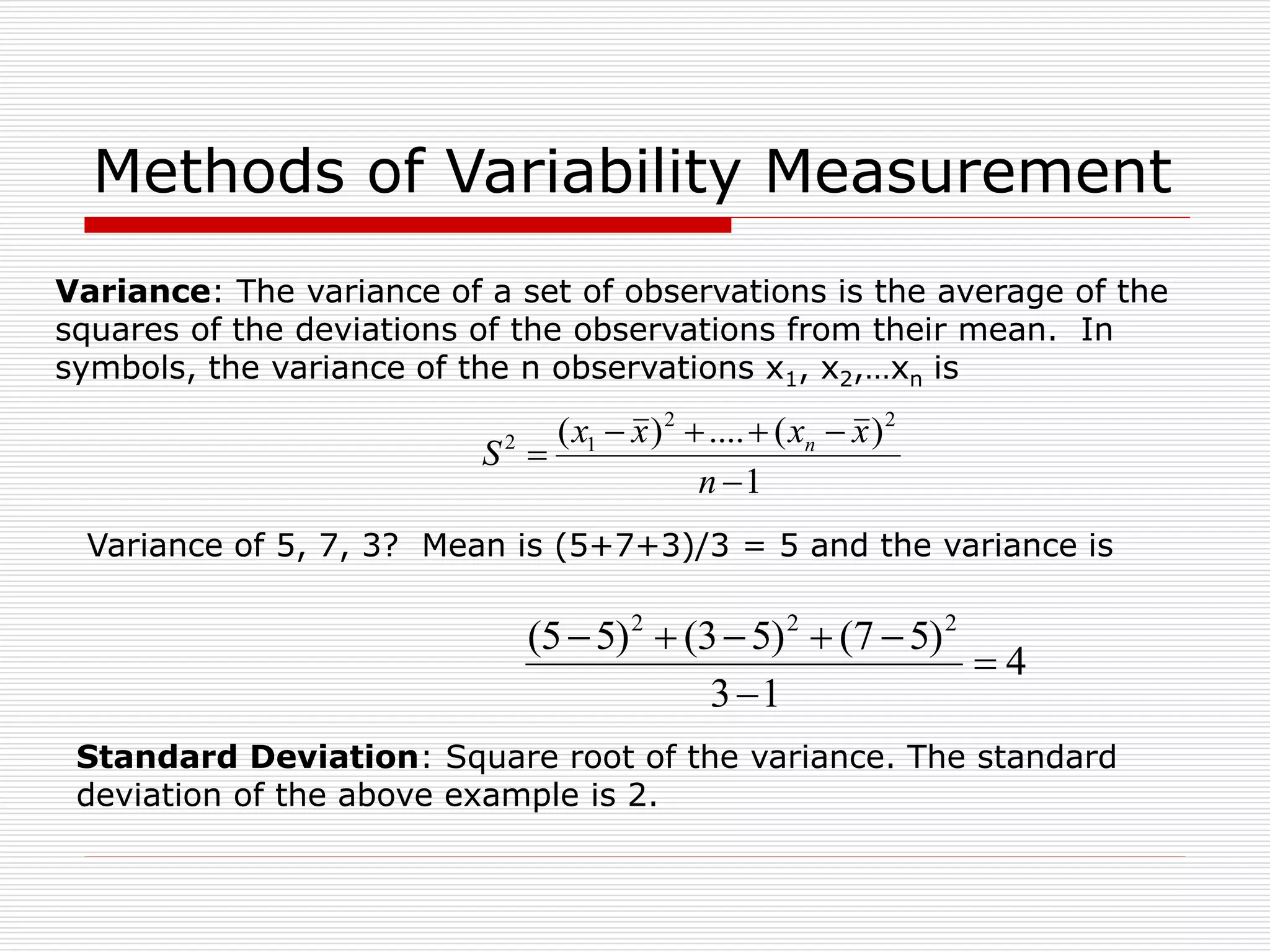 Methods of Variability Measurement
Variance: The variance of a set of observations is the average of the
squares of the deviations of the observations from their mean. In
symbols, the variance of the n observations x1, x2,…xn is
Variance of 5, 7, 3? Mean is (5+7+3)/3 = 5 and the variance is
4
1
3
)
5
7
(
)
5
3
(
)
5
5
( 2
2
2







1
)
(
....
)
( 2
2
1
2






n
x
x
x
x
S n
Standard Deviation: Square root of the variance. The standard
deviation of the above example is 2.
 
