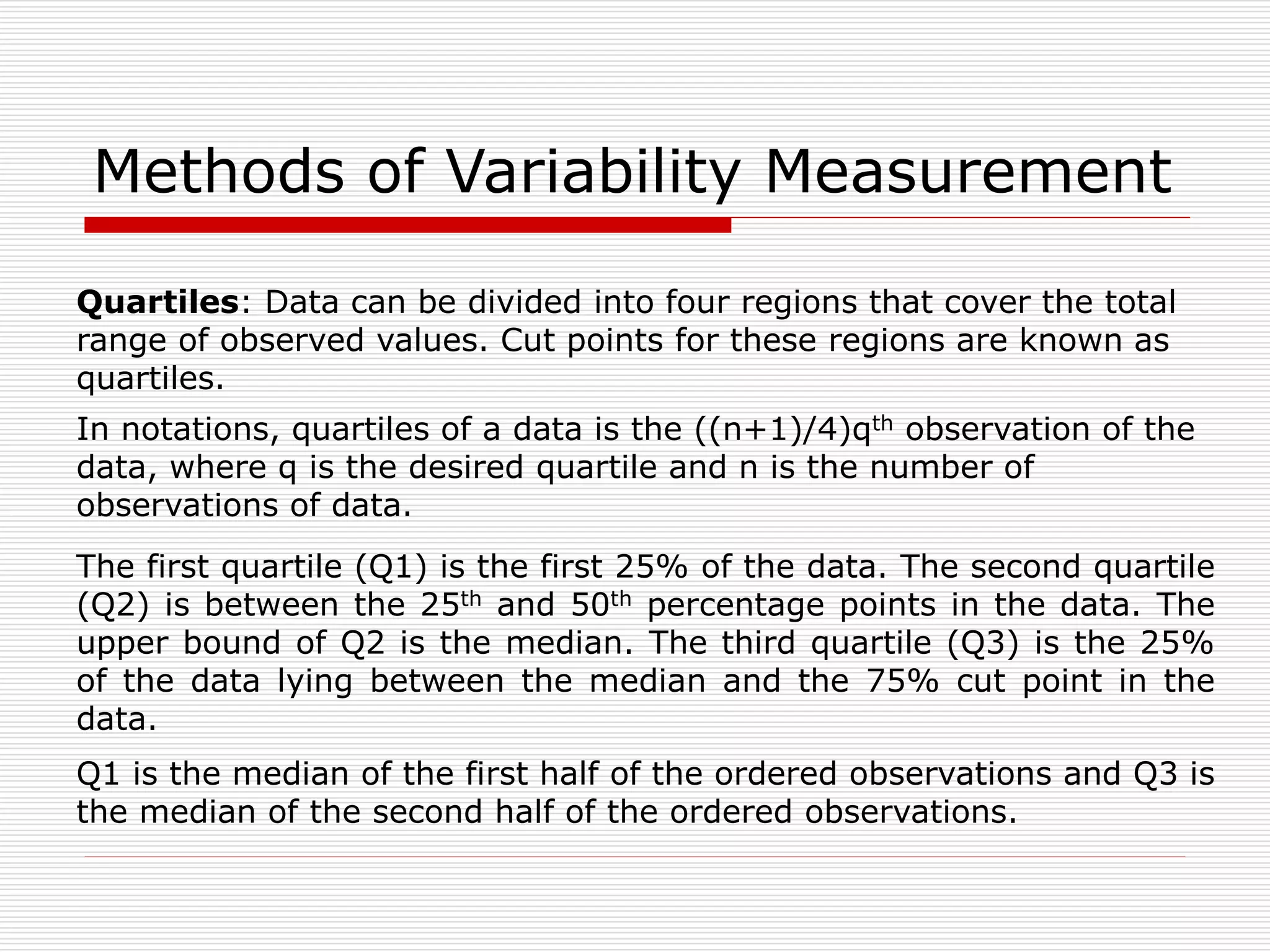 Methods of Variability Measurement
Quartiles: Data can be divided into four regions that cover the total
range of observed values. Cut points for these regions are known as
quartiles.
The first quartile (Q1) is the first 25% of the data. The second quartile
(Q2) is between the 25th and 50th percentage points in the data. The
upper bound of Q2 is the median. The third quartile (Q3) is the 25%
of the data lying between the median and the 75% cut point in the
data.
Q1 is the median of the first half of the ordered observations and Q3 is
the median of the second half of the ordered observations.
In notations, quartiles of a data is the ((n+1)/4)qth observation of the
data, where q is the desired quartile and n is the number of
observations of data.
 