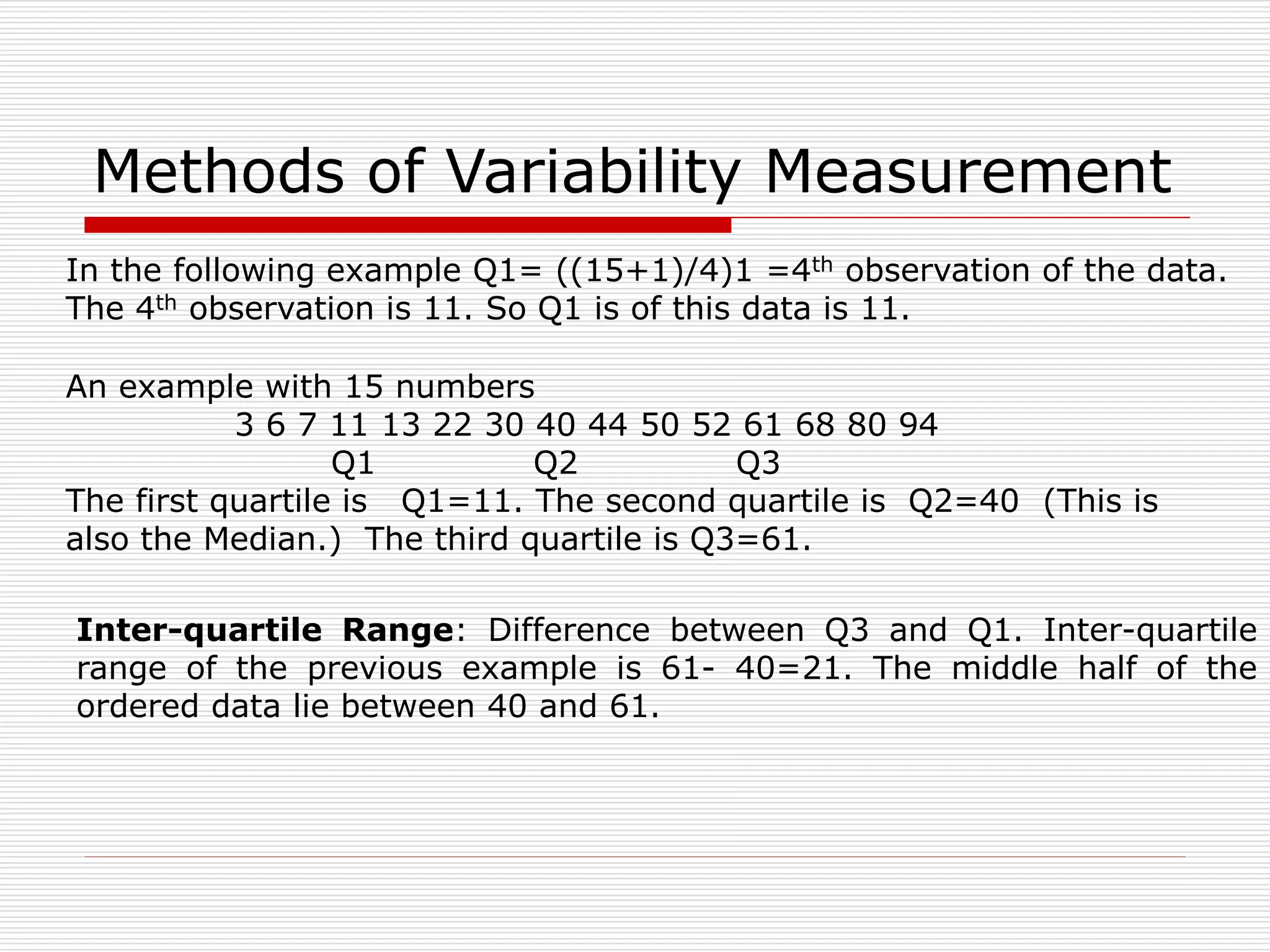 Methods of Variability Measurement
An example with 15 numbers
3 6 7 11 13 22 30 40 44 50 52 61 68 80 94
Q1 Q2 Q3
The first quartile is Q1=11. The second quartile is Q2=40 (This is
also the Median.) The third quartile is Q3=61.
Inter-quartile Range: Difference between Q3 and Q1. Inter-quartile
range of the previous example is 61- 40=21. The middle half of the
ordered data lie between 40 and 61.
In the following example Q1= ((15+1)/4)1 =4th observation of the data.
The 4th observation is 11. So Q1 is of this data is 11.
 