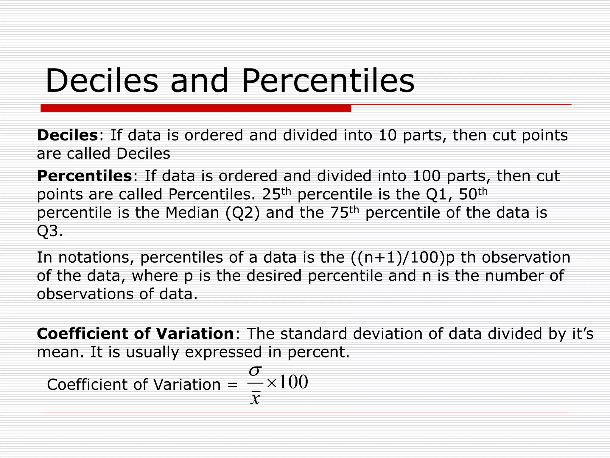 Deciles and Percentiles
Percentiles: If data is ordered and divided into 100 parts, then cut
points are called Percentiles. 25th percentile is the Q1, 50th
percentile is the Median (Q2) and the 75th percentile of the data is
Q3.
Deciles: If data is ordered and divided into 10 parts, then cut points
are called Deciles
In notations, percentiles of a data is the ((n+1)/100)p th observation
of the data, where p is the desired percentile and n is the number of
observations of data.
Coefficient of Variation: The standard deviation of data divided by it’s
mean. It is usually expressed in percent.
100

x

Coefficient of Variation =
 