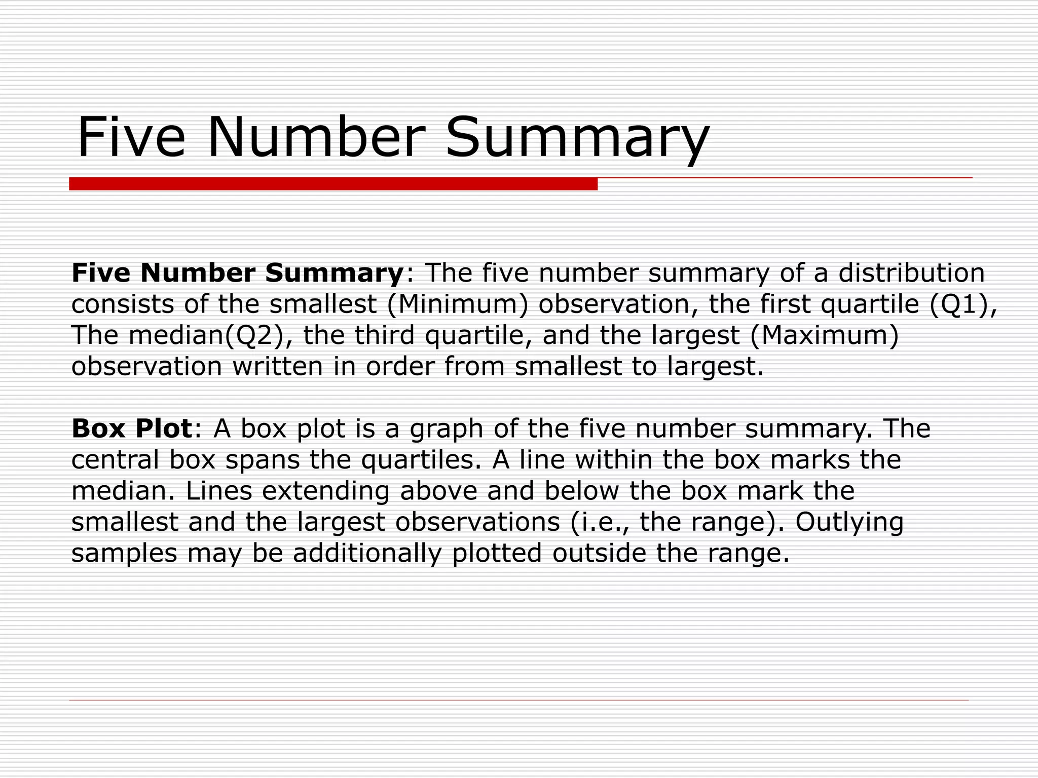 Five Number Summary
Five Number Summary: The five number summary of a distribution
consists of the smallest (Minimum) observation, the first quartile (Q1),
The median(Q2), the third quartile, and the largest (Maximum)
observation written in order from smallest to largest.
Box Plot: A box plot is a graph of the five number summary. The
central box spans the quartiles. A line within the box marks the
median. Lines extending above and below the box mark the
smallest and the largest observations (i.e., the range). Outlying
samples may be additionally plotted outside the range.
 
