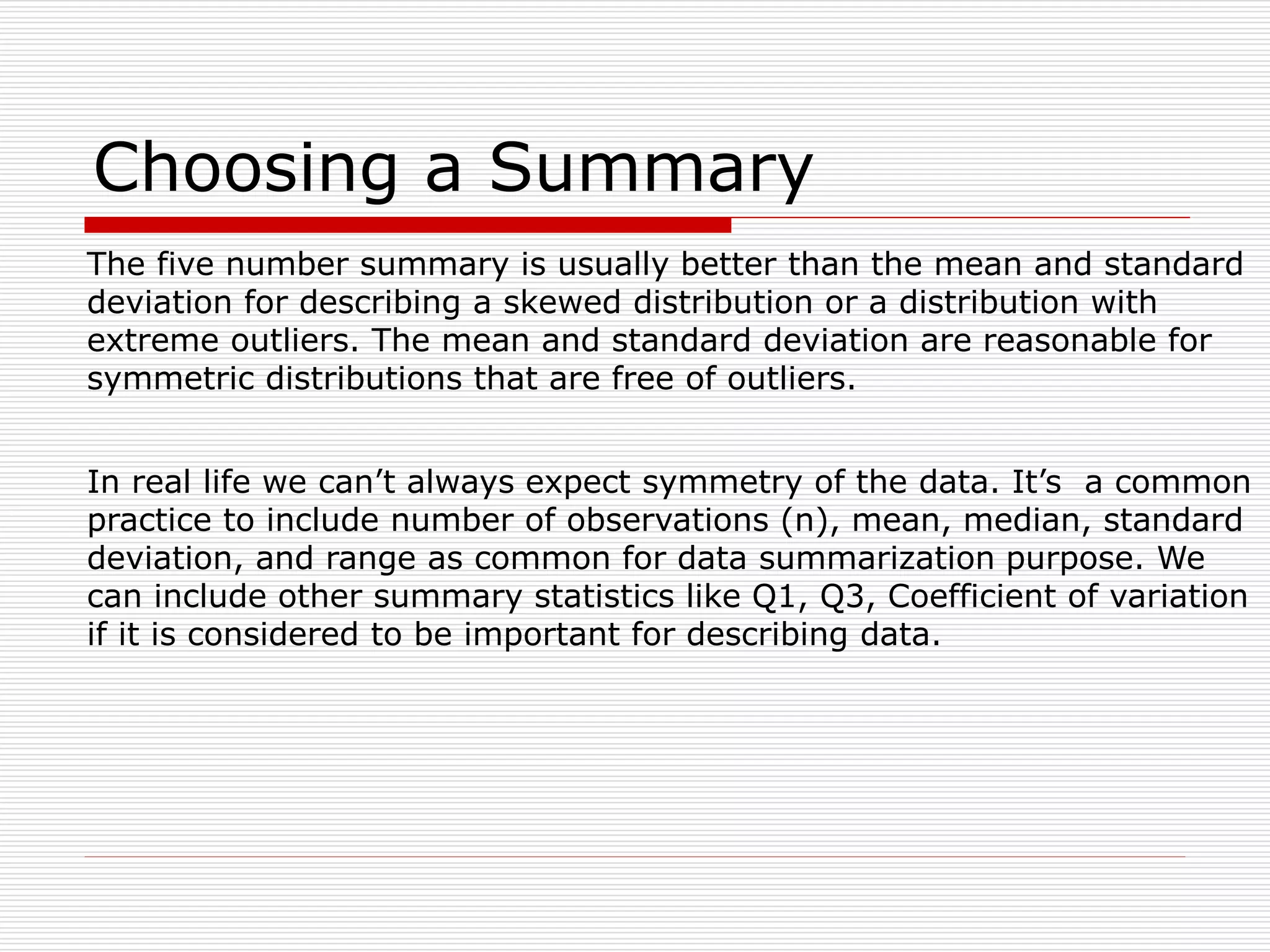 Choosing a Summary
The five number summary is usually better than the mean and standard
deviation for describing a skewed distribution or a distribution with
extreme outliers. The mean and standard deviation are reasonable for
symmetric distributions that are free of outliers.
In real life we can’t always expect symmetry of the data. It’s a common
practice to include number of observations (n), mean, median, standard
deviation, and range as common for data summarization purpose. We
can include other summary statistics like Q1, Q3, Coefficient of variation
if it is considered to be important for describing data.
 