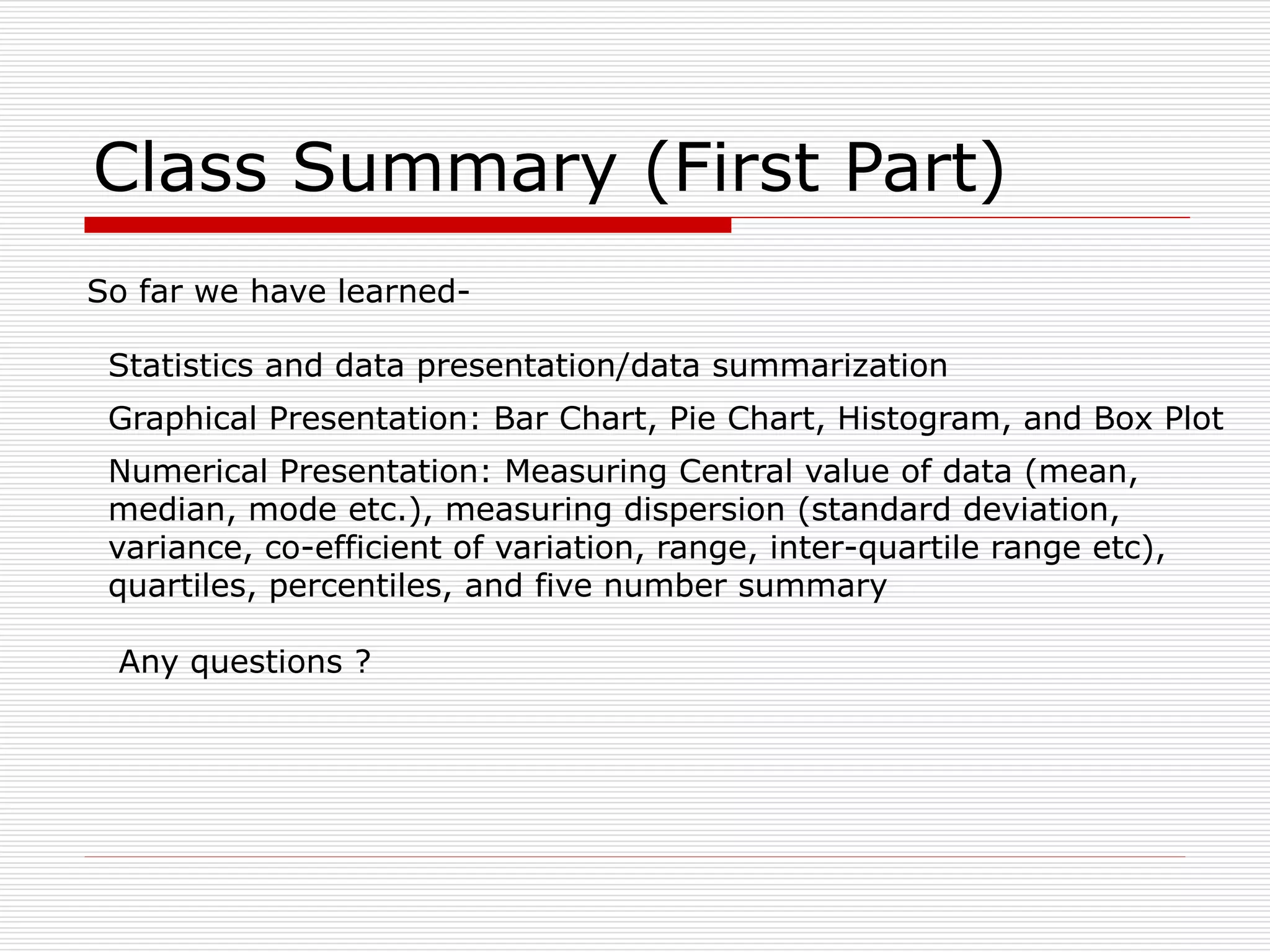 Class Summary (First Part)
So far we have learned-
Statistics and data presentation/data summarization
Graphical Presentation: Bar Chart, Pie Chart, Histogram, and Box Plot
Numerical Presentation: Measuring Central value of data (mean,
median, mode etc.), measuring dispersion (standard deviation,
variance, co-efficient of variation, range, inter-quartile range etc),
quartiles, percentiles, and five number summary
Any questions ?
 