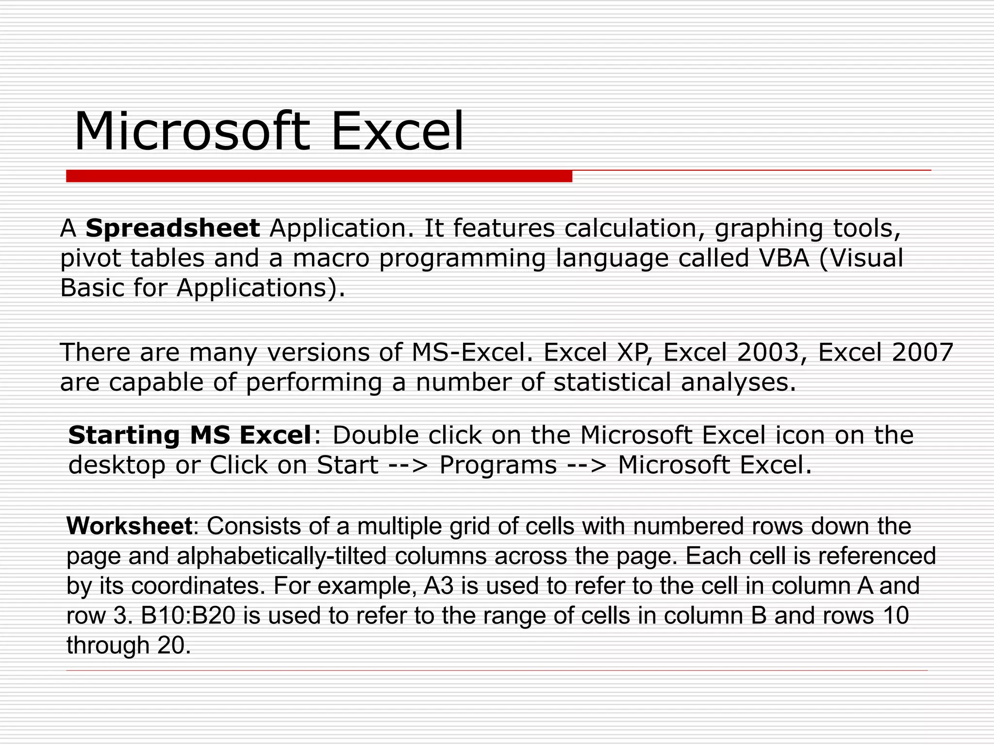 Microsoft Excel
A Spreadsheet Application. It features calculation, graphing tools,
pivot tables and a macro programming language called VBA (Visual
Basic for Applications).
There are many versions of MS-Excel. Excel XP, Excel 2003, Excel 2007
are capable of performing a number of statistical analyses.
Starting MS Excel: Double click on the Microsoft Excel icon on the
desktop or Click on Start --> Programs --> Microsoft Excel.
Worksheet: Consists of a multiple grid of cells with numbered rows down the
page and alphabetically-tilted columns across the page. Each cell is referenced
by its coordinates. For example, A3 is used to refer to the cell in column A and
row 3. B10:B20 is used to refer to the range of cells in column B and rows 10
through 20.
 