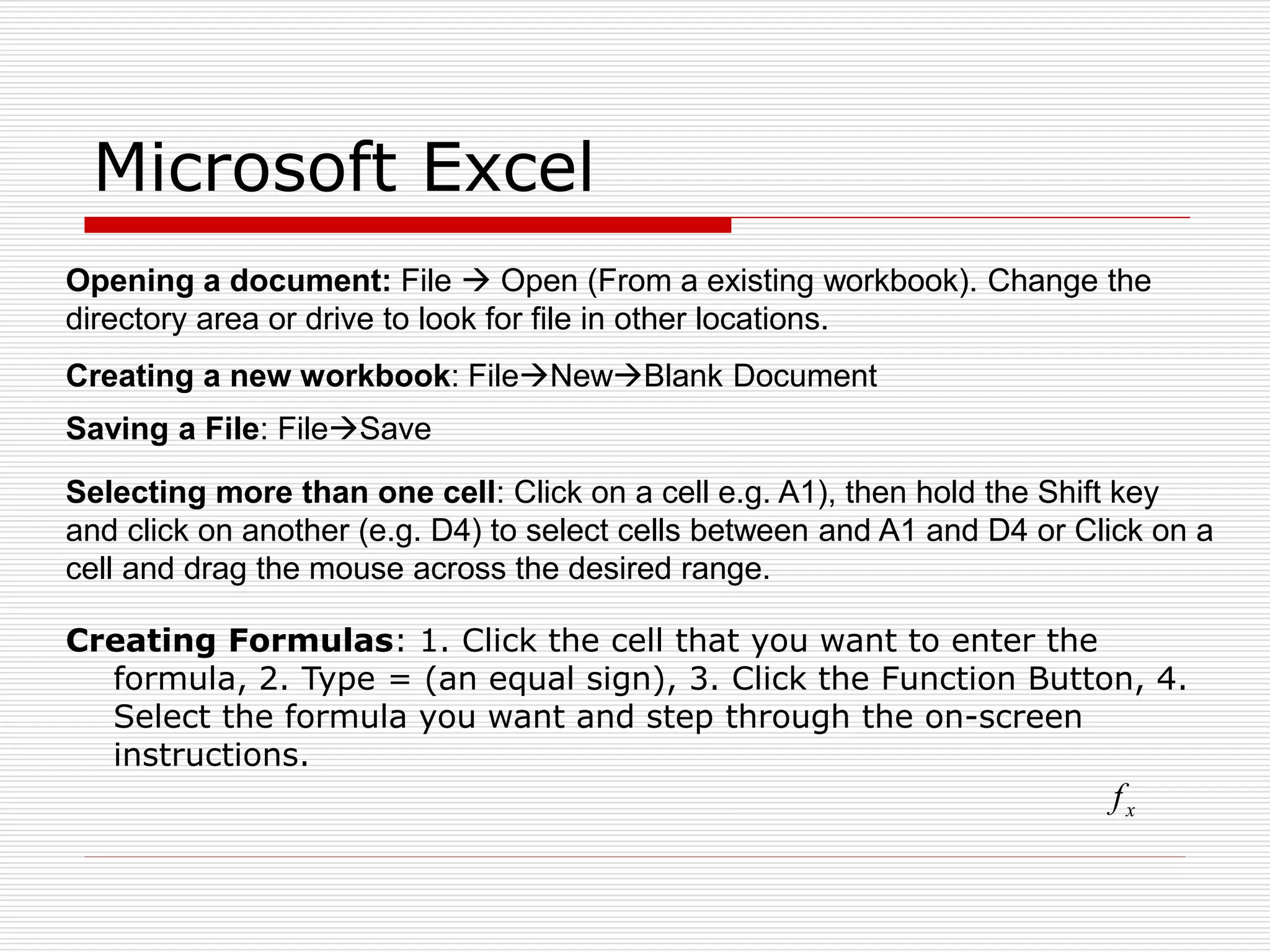 Microsoft Excel
Creating Formulas: 1. Click the cell that you want to enter the
formula, 2. Type = (an equal sign), 3. Click the Function Button, 4.
Select the formula you want and step through the on-screen
instructions.
x
f
Opening a document: File  Open (From a existing workbook). Change the
directory area or drive to look for file in other locations.
Creating a new workbook: FileNewBlank Document
Saving a File: FileSave
Selecting more than one cell: Click on a cell e.g. A1), then hold the Shift key
and click on another (e.g. D4) to select cells between and A1 and D4 or Click on a
cell and drag the mouse across the desired range.
 