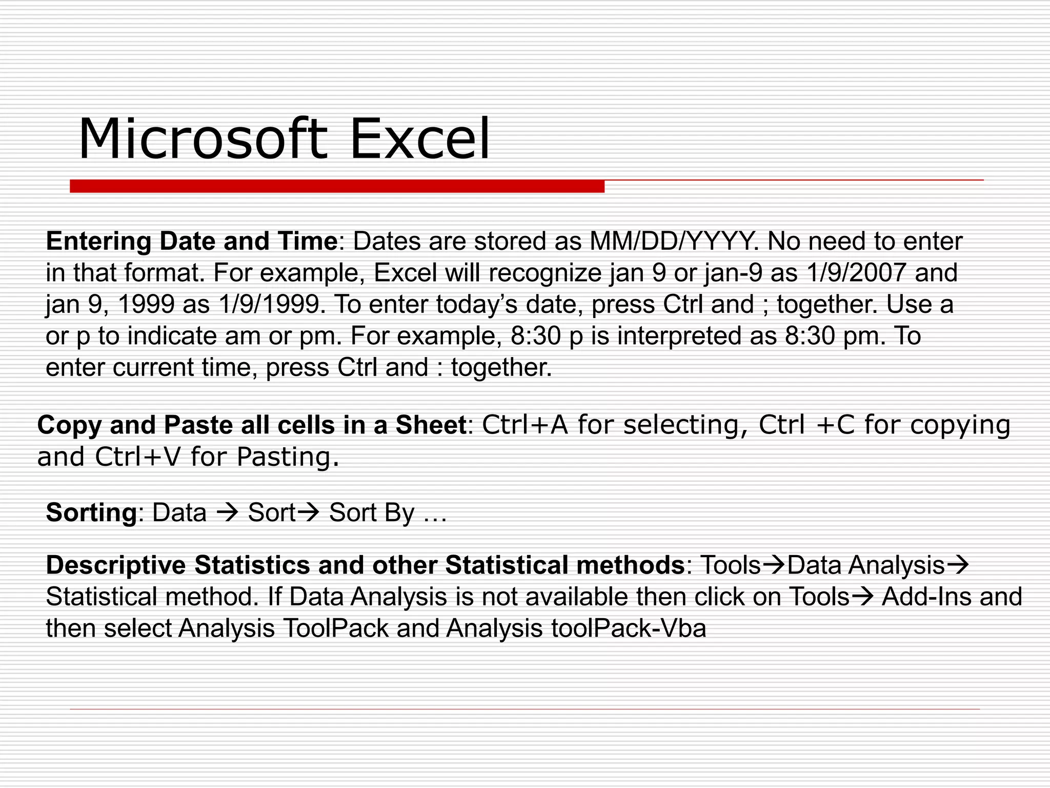 Microsoft Excel
Entering Date and Time: Dates are stored as MM/DD/YYYY. No need to enter
in that format. For example, Excel will recognize jan 9 or jan-9 as 1/9/2007 and
jan 9, 1999 as 1/9/1999. To enter today’s date, press Ctrl and ; together. Use a
or p to indicate am or pm. For example, 8:30 p is interpreted as 8:30 pm. To
enter current time, press Ctrl and : together.
Copy and Paste all cells in a Sheet: Ctrl+A for selecting, Ctrl +C for copying
and Ctrl+V for Pasting.
Sorting: Data  Sort Sort By …
Descriptive Statistics and other Statistical methods: ToolsData Analysis
Statistical method. If Data Analysis is not available then click on Tools Add-Ins and
then select Analysis ToolPack and Analysis toolPack-Vba
 