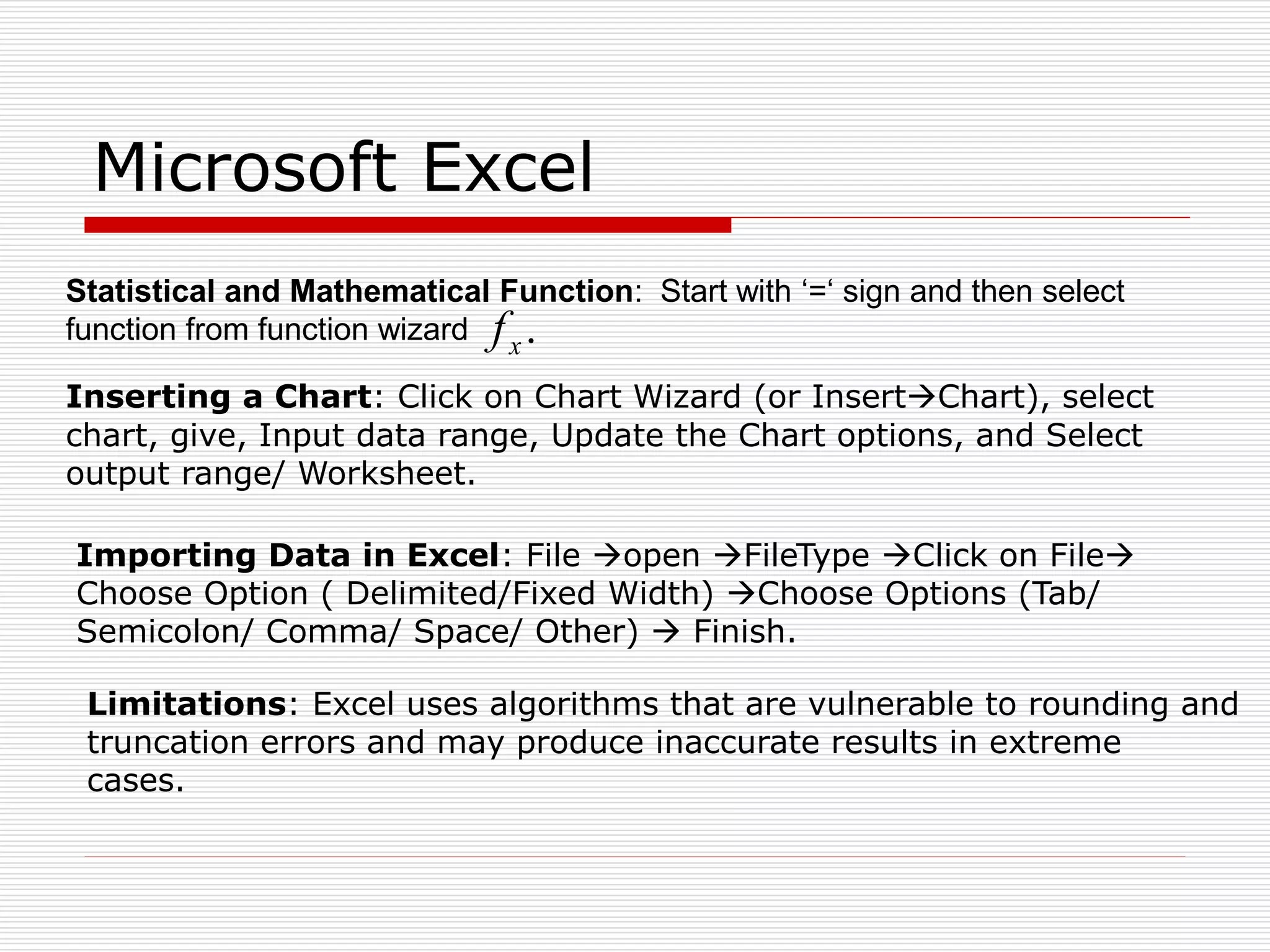 Microsoft Excel
Statistical and Mathematical Function: Start with ‘=‘ sign and then select
function from function wizard .
x
f
Inserting a Chart: Click on Chart Wizard (or InsertChart), select
chart, give, Input data range, Update the Chart options, and Select
output range/ Worksheet.
Importing Data in Excel: File open FileType Click on File
Choose Option ( Delimited/Fixed Width) Choose Options (Tab/
Semicolon/ Comma/ Space/ Other)  Finish.
Limitations: Excel uses algorithms that are vulnerable to rounding and
truncation errors and may produce inaccurate results in extreme
cases.
 