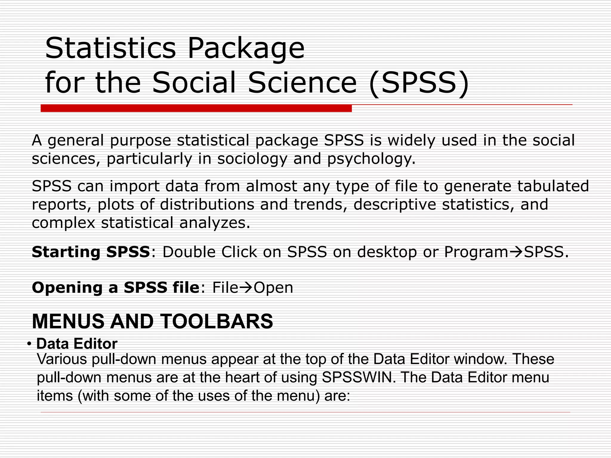 Statistics Package
for the Social Science (SPSS)
A general purpose statistical package SPSS is widely used in the social
sciences, particularly in sociology and psychology.
SPSS can import data from almost any type of file to generate tabulated
reports, plots of distributions and trends, descriptive statistics, and
complex statistical analyzes.
Starting SPSS: Double Click on SPSS on desktop or ProgramSPSS.
Opening a SPSS file: FileOpen
• Data Editor
Various pull-down menus appear at the top of the Data Editor window. These
pull-down menus are at the heart of using SPSSWIN. The Data Editor menu
items (with some of the uses of the menu) are:
MENUS AND TOOLBARS
 