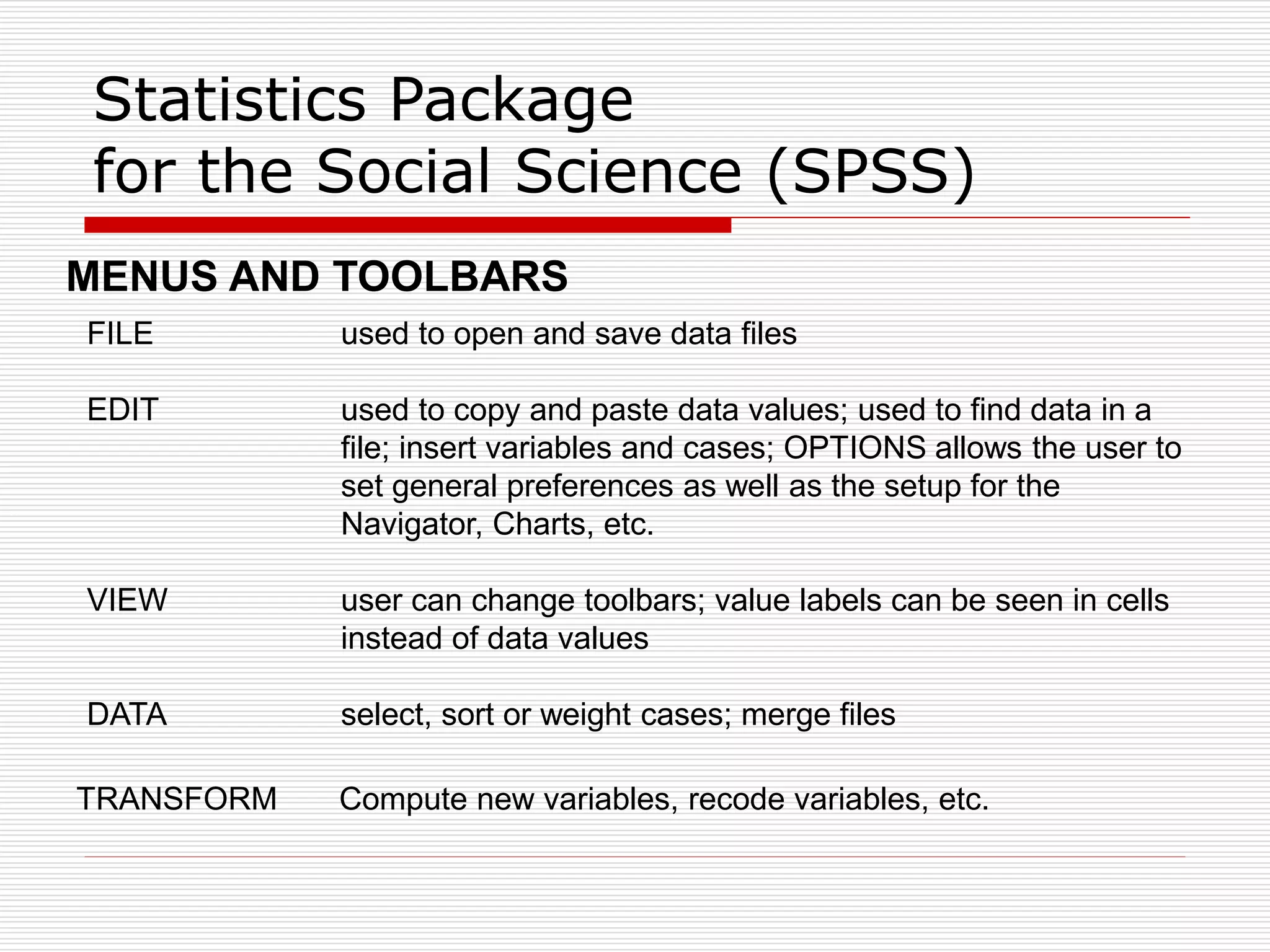 Statistics Package
for the Social Science (SPSS)
FILE used to open and save data files
EDIT used to copy and paste data values; used to find data in a
file; insert variables and cases; OPTIONS allows the user to
set general preferences as well as the setup for the
Navigator, Charts, etc.
VIEW user can change toolbars; value labels can be seen in cells
instead of data values
DATA select, sort or weight cases; merge files
MENUS AND TOOLBARS
TRANSFORM Compute new variables, recode variables, etc.
 