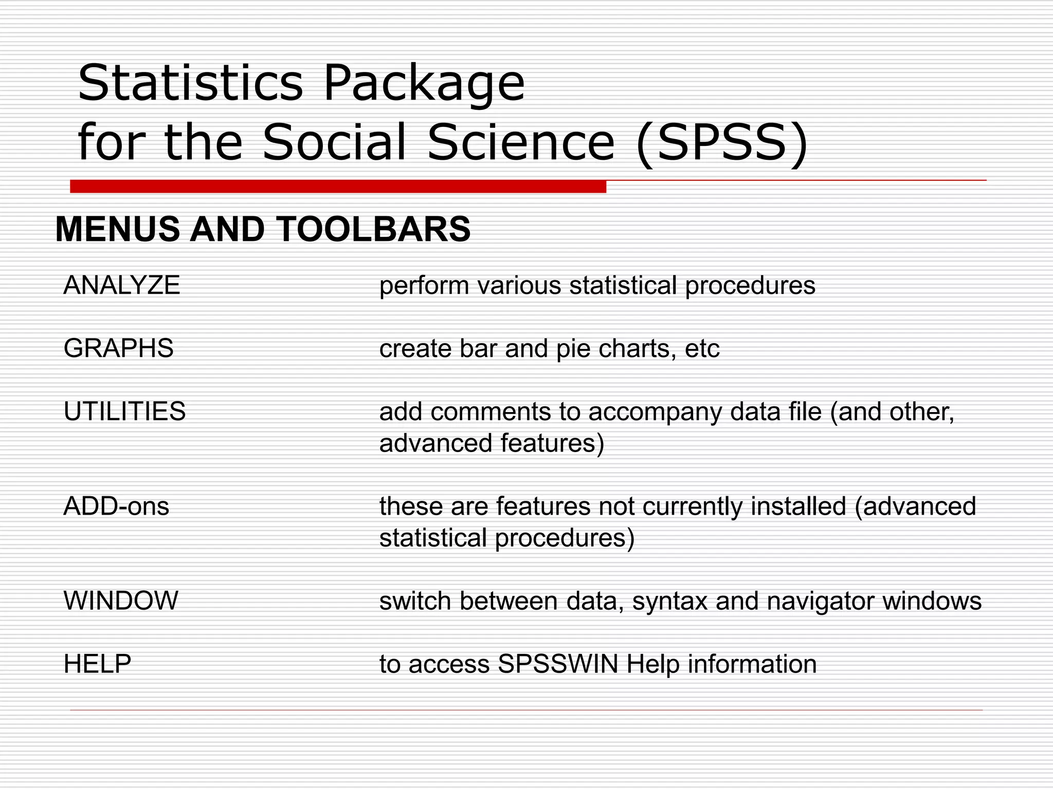 Statistics Package
for the Social Science (SPSS)
ANALYZE perform various statistical procedures
GRAPHS create bar and pie charts, etc
UTILITIES add comments to accompany data file (and other,
advanced features)
ADD-ons these are features not currently installed (advanced
statistical procedures)
WINDOW switch between data, syntax and navigator windows
HELP to access SPSSWIN Help information
MENUS AND TOOLBARS
 