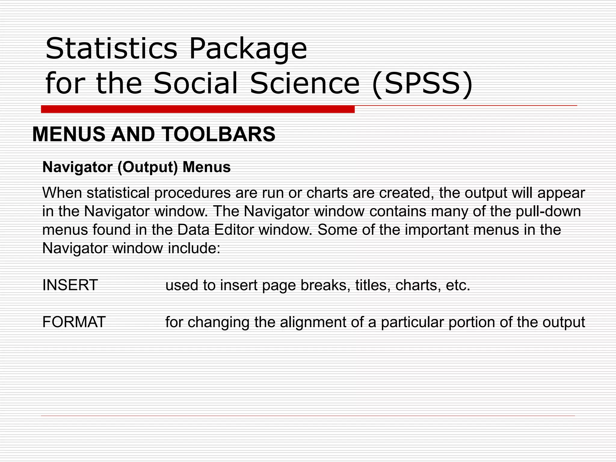 Statistics Package
for the Social Science (SPSS)
Navigator (Output) Menus
When statistical procedures are run or charts are created, the output will appear
in the Navigator window. The Navigator window contains many of the pull-down
menus found in the Data Editor window. Some of the important menus in the
Navigator window include:
INSERT used to insert page breaks, titles, charts, etc.
FORMAT for changing the alignment of a particular portion of the output
MENUS AND TOOLBARS
 