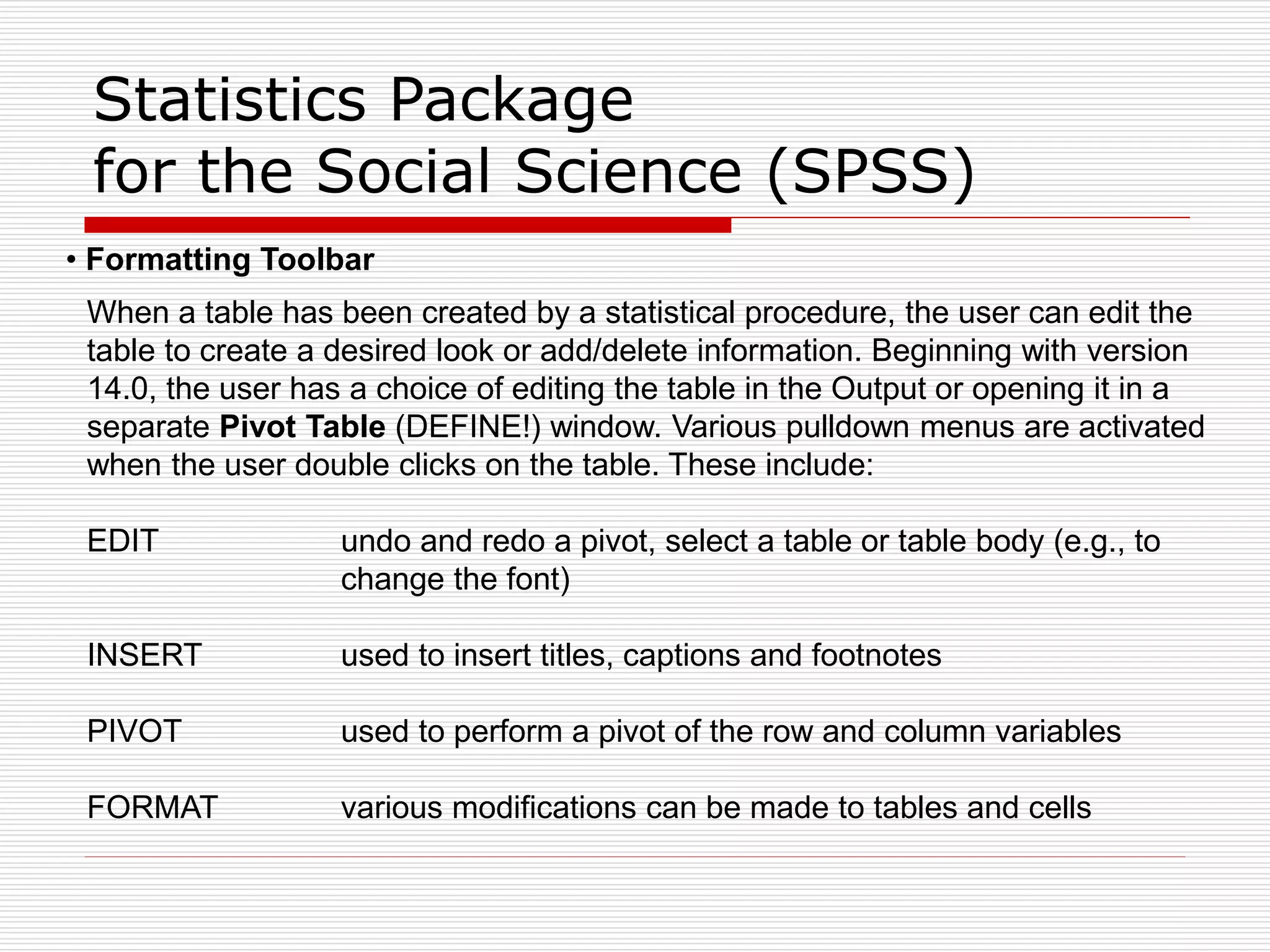 Statistics Package
for the Social Science (SPSS)
• Formatting Toolbar
When a table has been created by a statistical procedure, the user can edit the
table to create a desired look or add/delete information. Beginning with version
14.0, the user has a choice of editing the table in the Output or opening it in a
separate Pivot Table (DEFINE!) window. Various pulldown menus are activated
when the user double clicks on the table. These include:
EDIT undo and redo a pivot, select a table or table body (e.g., to
change the font)
INSERT used to insert titles, captions and footnotes
PIVOT used to perform a pivot of the row and column variables
FORMAT various modifications can be made to tables and cells
 