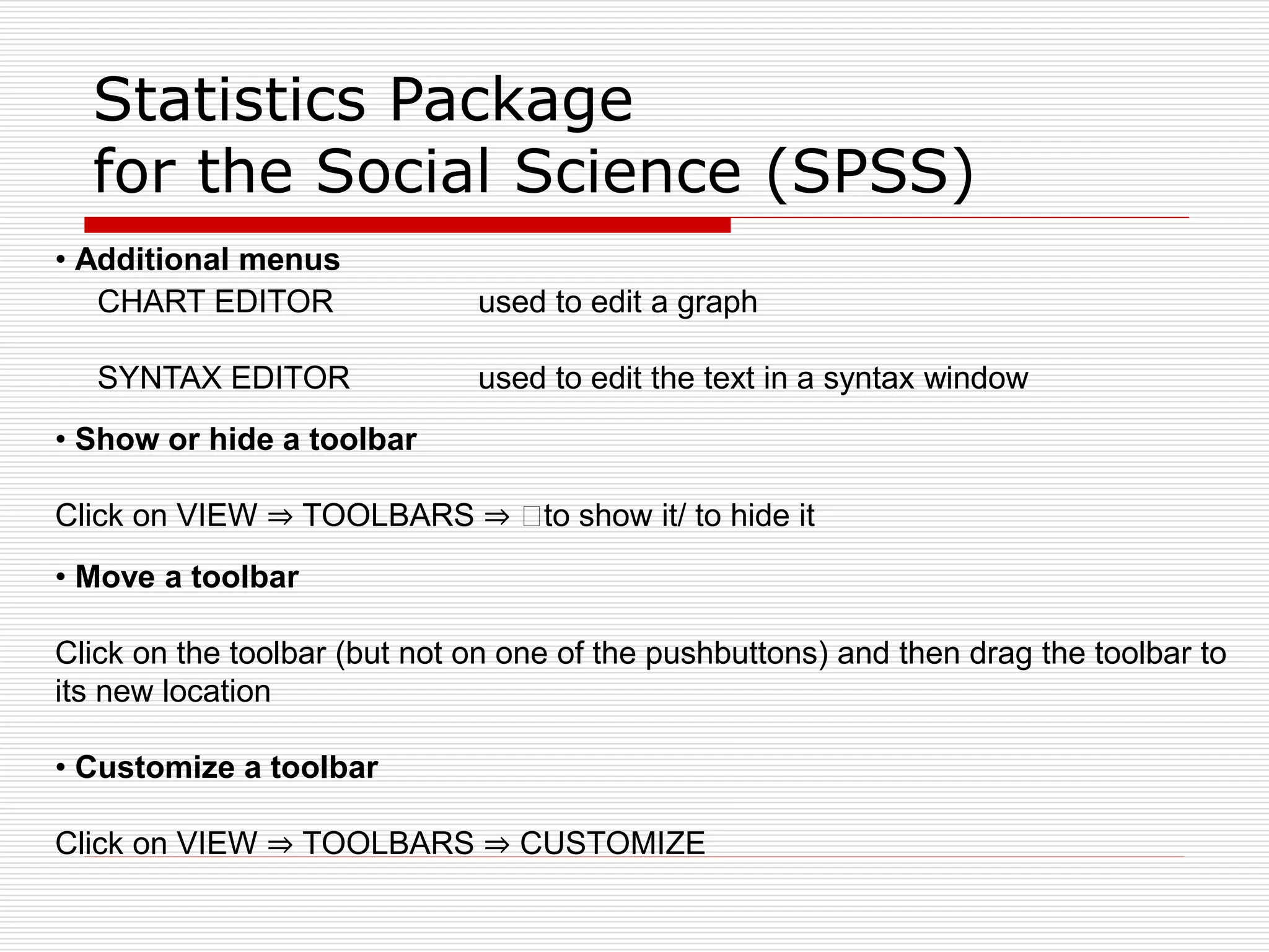 Statistics Package
for the Social Science (SPSS)
• Additional menus
CHART EDITOR used to edit a graph
SYNTAX EDITOR used to edit the text in a syntax window
• Show or hide a toolbar
Click on VIEW ⇒ TOOLBARS ⇒ 􀀻to show it/ to hide it
• Move a toolbar
Click on the toolbar (but not on one of the pushbuttons) and then drag the toolbar to
its new location
• Customize a toolbar
Click on VIEW ⇒ TOOLBARS ⇒ CUSTOMIZE
 