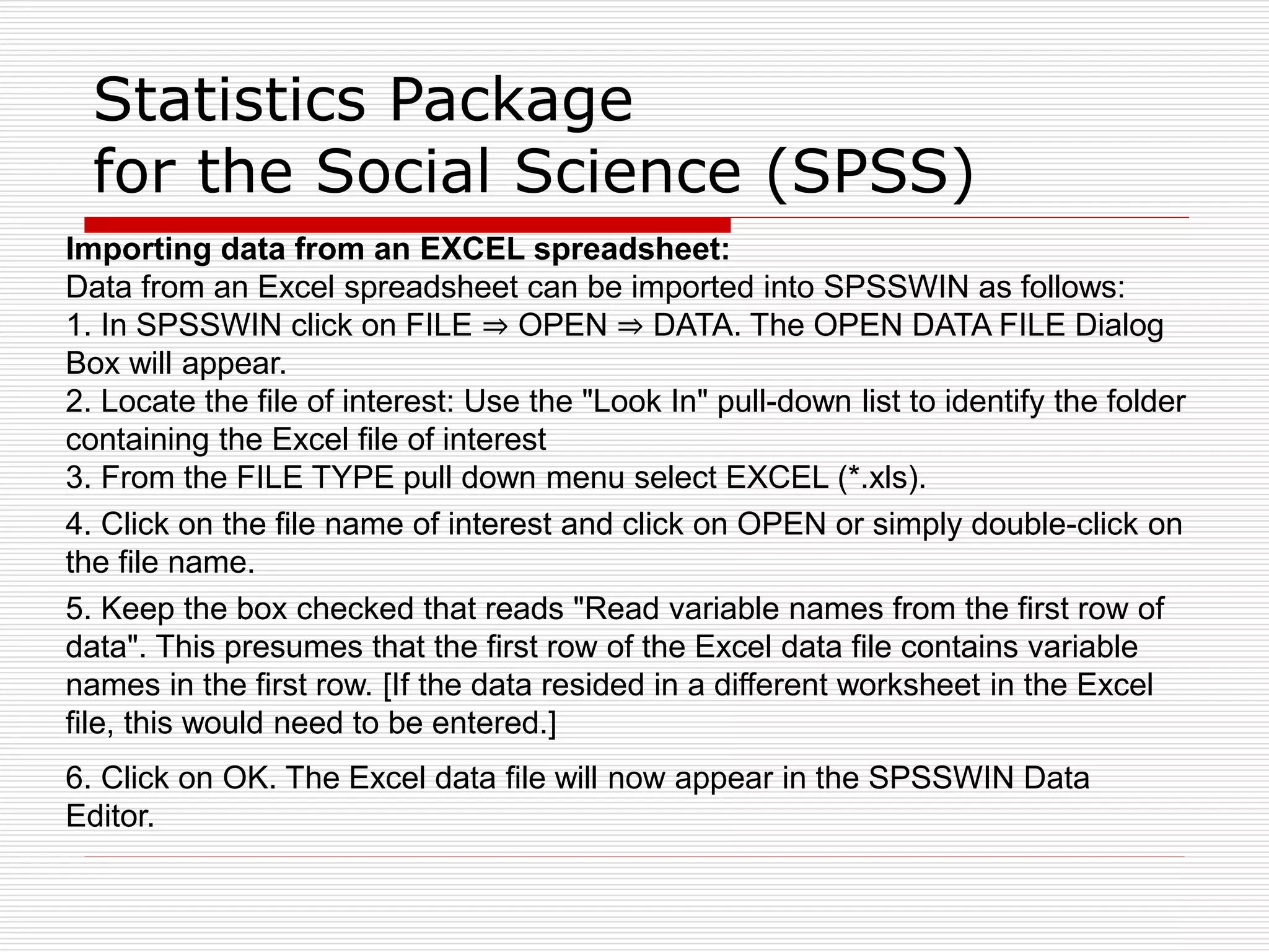Statistics Package
for the Social Science (SPSS)
Importing data from an EXCEL spreadsheet:
Data from an Excel spreadsheet can be imported into SPSSWIN as follows:
1. In SPSSWIN click on FILE ⇒ OPEN ⇒ DATA. The OPEN DATA FILE Dialog
Box will appear.
2. Locate the file of interest: Use the "Look In" pull-down list to identify the folder
containing the Excel file of interest
3. From the FILE TYPE pull down menu select EXCEL (*.xls).
4. Click on the file name of interest and click on OPEN or simply double-click on
the file name.
5. Keep the box checked that reads "Read variable names from the first row of
data". This presumes that the first row of the Excel data file contains variable
names in the first row. [If the data resided in a different worksheet in the Excel
file, this would need to be entered.]
6. Click on OK. The Excel data file will now appear in the SPSSWIN Data
Editor.
 