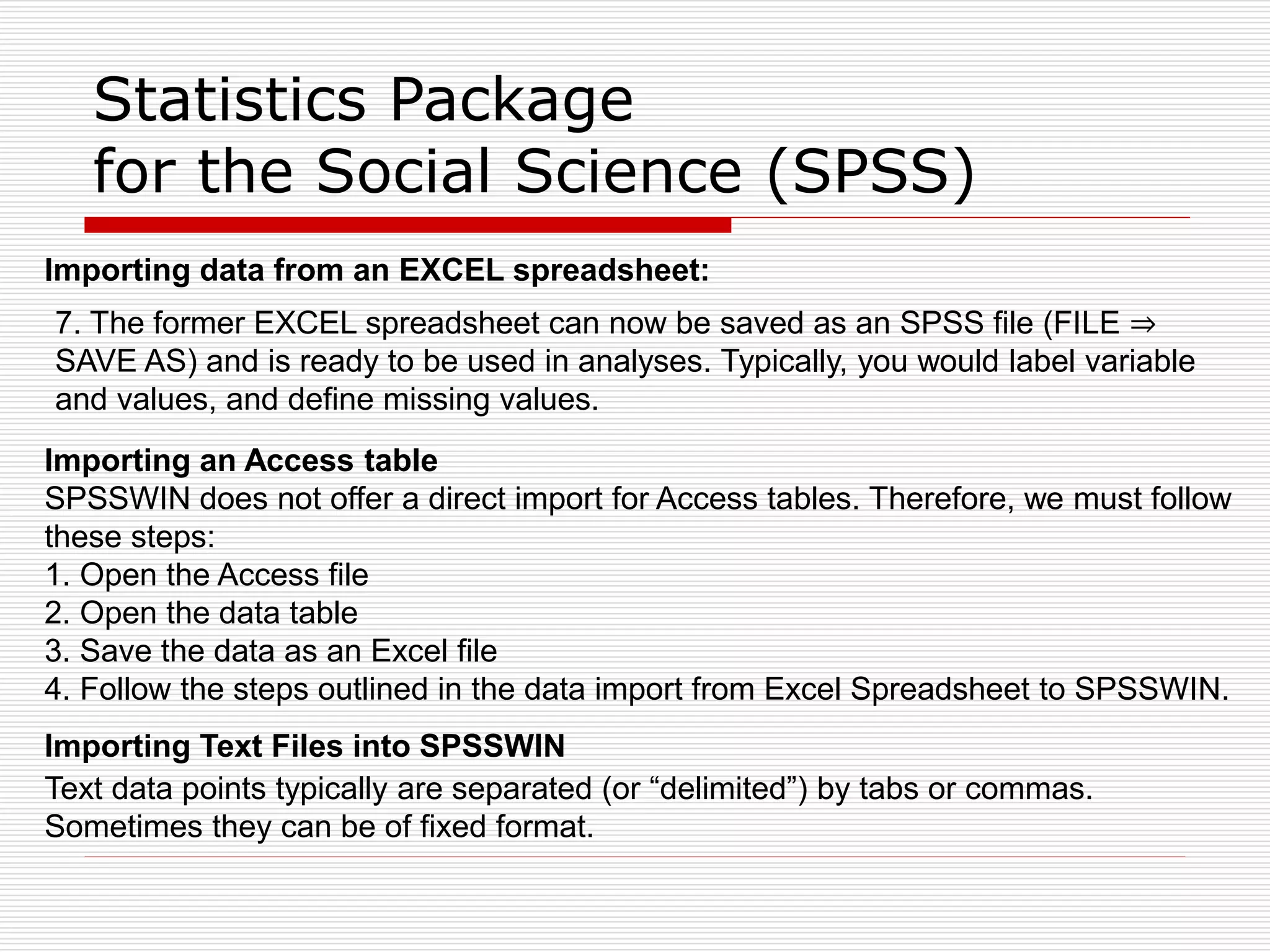 Statistics Package
for the Social Science (SPSS)
Importing data from an EXCEL spreadsheet:
7. The former EXCEL spreadsheet can now be saved as an SPSS file (FILE ⇒
SAVE AS) and is ready to be used in analyses. Typically, you would label variable
and values, and define missing values.
Importing an Access table
SPSSWIN does not offer a direct import for Access tables. Therefore, we must follow
these steps:
1. Open the Access file
2. Open the data table
3. Save the data as an Excel file
4. Follow the steps outlined in the data import from Excel Spreadsheet to SPSSWIN.
Importing Text Files into SPSSWIN
Text data points typically are separated (or “delimited”) by tabs or commas.
Sometimes they can be of fixed format.
 