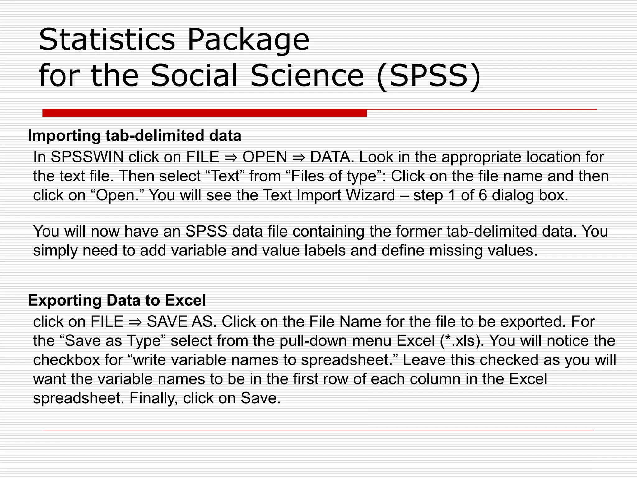 Statistics Package
for the Social Science (SPSS)
Importing tab-delimited data
In SPSSWIN click on FILE ⇒ OPEN ⇒ DATA. Look in the appropriate location for
the text file. Then select “Text” from “Files of type”: Click on the file name and then
click on “Open.” You will see the Text Import Wizard – step 1 of 6 dialog box.
You will now have an SPSS data file containing the former tab-delimited data. You
simply need to add variable and value labels and define missing values.
Exporting Data to Excel
click on FILE ⇒ SAVE AS. Click on the File Name for the file to be exported. For
the “Save as Type” select from the pull-down menu Excel (*.xls). You will notice the
checkbox for “write variable names to spreadsheet.” Leave this checked as you will
want the variable names to be in the first row of each column in the Excel
spreadsheet. Finally, click on Save.
 