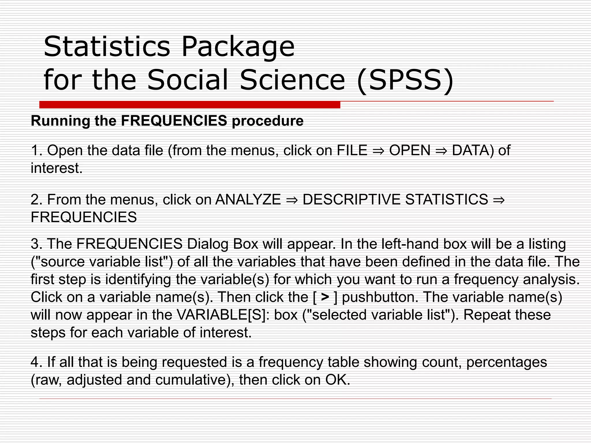 Statistics Package
for the Social Science (SPSS)
Running the FREQUENCIES procedure
1. Open the data file (from the menus, click on FILE ⇒ OPEN ⇒ DATA) of
interest.
2. From the menus, click on ANALYZE ⇒ DESCRIPTIVE STATISTICS ⇒
FREQUENCIES
3. The FREQUENCIES Dialog Box will appear. In the left-hand box will be a listing
("source variable list") of all the variables that have been defined in the data file. The
first step is identifying the variable(s) for which you want to run a frequency analysis.
Click on a variable name(s). Then click the [ > ] pushbutton. The variable name(s)
will now appear in the VARIABLE[S]: box ("selected variable list"). Repeat these
steps for each variable of interest.
4. If all that is being requested is a frequency table showing count, percentages
(raw, adjusted and cumulative), then click on OK.
 