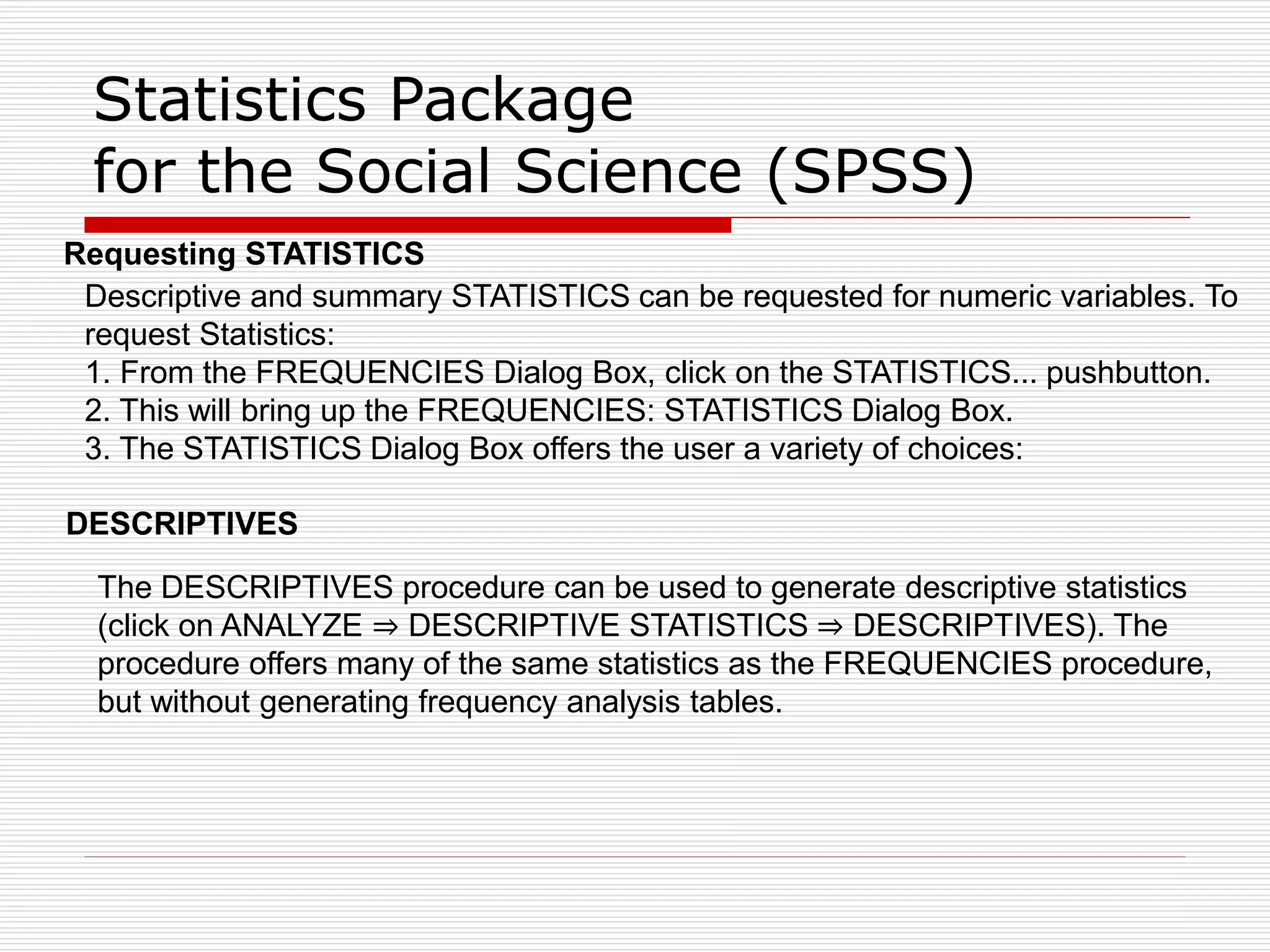 Statistics Package
for the Social Science (SPSS)
Requesting STATISTICS
Descriptive and summary STATISTICS can be requested for numeric variables. To
request Statistics:
1. From the FREQUENCIES Dialog Box, click on the STATISTICS... pushbutton.
2. This will bring up the FREQUENCIES: STATISTICS Dialog Box.
3. The STATISTICS Dialog Box offers the user a variety of choices:
DESCRIPTIVES
The DESCRIPTIVES procedure can be used to generate descriptive statistics
(click on ANALYZE ⇒ DESCRIPTIVE STATISTICS ⇒ DESCRIPTIVES). The
procedure offers many of the same statistics as the FREQUENCIES procedure,
but without generating frequency analysis tables.
 