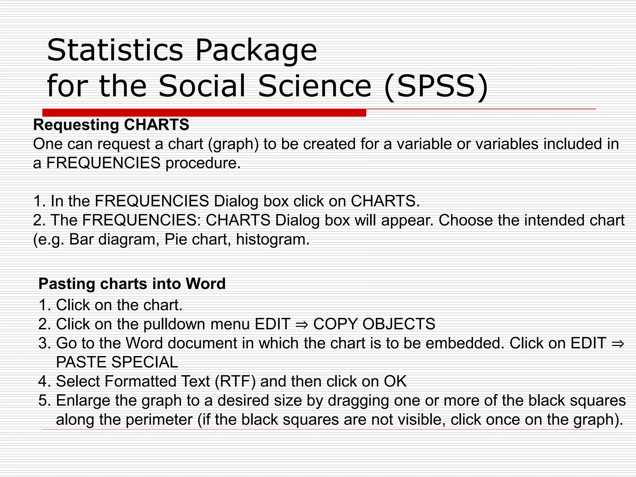 Statistics Package
for the Social Science (SPSS)
Requesting CHARTS
One can request a chart (graph) to be created for a variable or variables included in
a FREQUENCIES procedure.
1. In the FREQUENCIES Dialog box click on CHARTS.
2. The FREQUENCIES: CHARTS Dialog box will appear. Choose the intended chart
(e.g. Bar diagram, Pie chart, histogram.
Pasting charts into Word
1. Click on the chart.
2. Click on the pulldown menu EDIT ⇒ COPY OBJECTS
3. Go to the Word document in which the chart is to be embedded. Click on EDIT ⇒
PASTE SPECIAL
4. Select Formatted Text (RTF) and then click on OK
5. Enlarge the graph to a desired size by dragging one or more of the black squares
along the perimeter (if the black squares are not visible, click once on the graph).
 