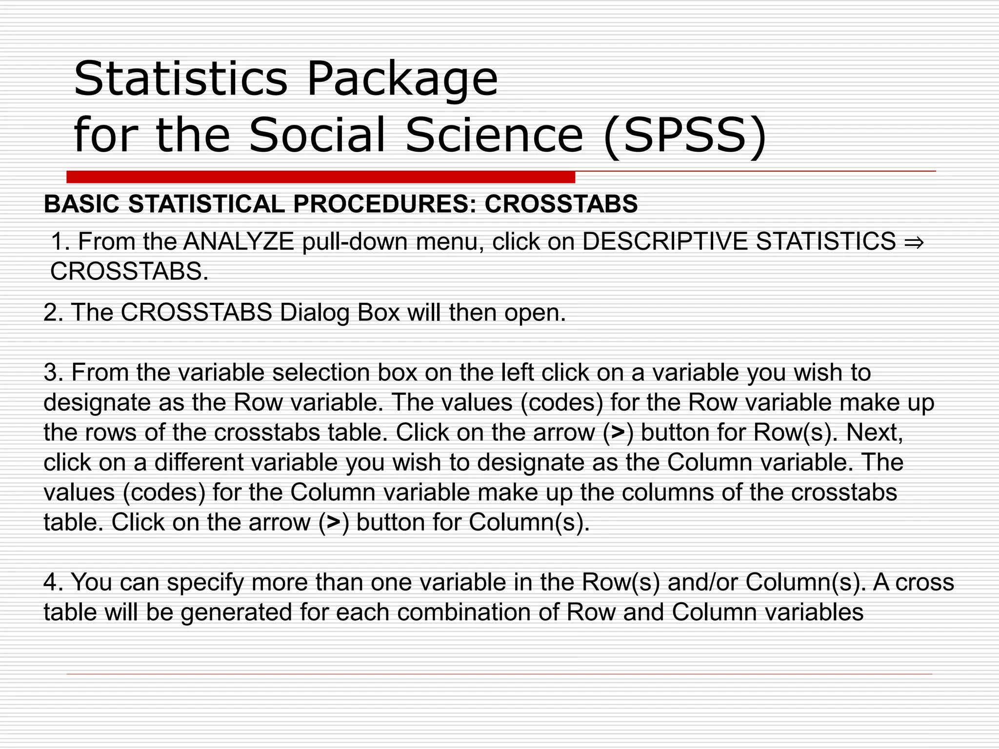 Statistics Package
for the Social Science (SPSS)
BASIC STATISTICAL PROCEDURES: CROSSTABS
1. From the ANALYZE pull-down menu, click on DESCRIPTIVE STATISTICS ⇒
CROSSTABS.
2. The CROSSTABS Dialog Box will then open.
3. From the variable selection box on the left click on a variable you wish to
designate as the Row variable. The values (codes) for the Row variable make up
the rows of the crosstabs table. Click on the arrow (>) button for Row(s). Next,
click on a different variable you wish to designate as the Column variable. The
values (codes) for the Column variable make up the columns of the crosstabs
table. Click on the arrow (>) button for Column(s).
4. You can specify more than one variable in the Row(s) and/or Column(s). A cross
table will be generated for each combination of Row and Column variables
 