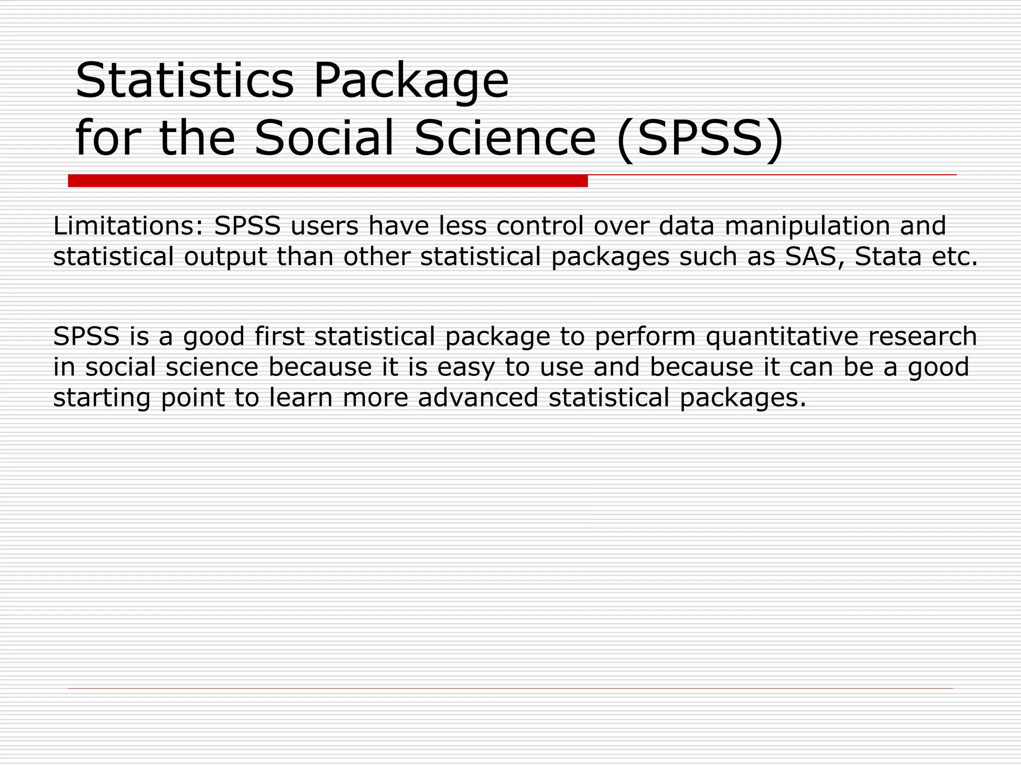 Limitations: SPSS users have less control over data manipulation and
statistical output than other statistical packages such as SAS, Stata etc.
SPSS is a good first statistical package to perform quantitative research
in social science because it is easy to use and because it can be a good
starting point to learn more advanced statistical packages.
Statistics Package
for the Social Science (SPSS)
 