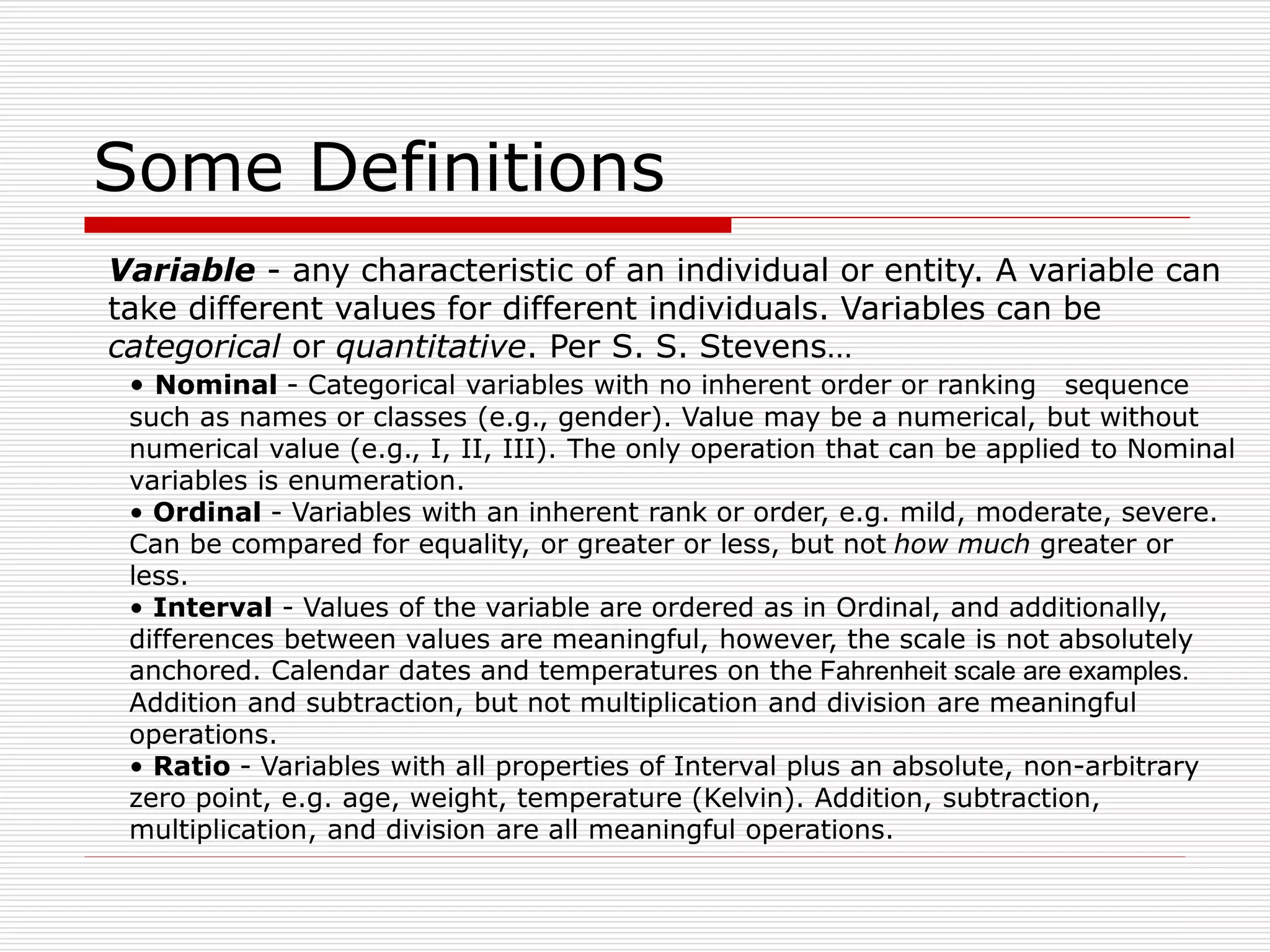 Some Definitions
Variable - any characteristic of an individual or entity. A variable can
take different values for different individuals. Variables can be
categorical or quantitative. Per S. S. Stevens…
• Nominal - Categorical variables with no inherent order or ranking sequence
such as names or classes (e.g., gender). Value may be a numerical, but without
numerical value (e.g., I, II, III). The only operation that can be applied to Nominal
variables is enumeration.
• Ordinal - Variables with an inherent rank or order, e.g. mild, moderate, severe.
Can be compared for equality, or greater or less, but not how much greater or
less.
• Interval - Values of the variable are ordered as in Ordinal, and additionally,
differences between values are meaningful, however, the scale is not absolutely
anchored. Calendar dates and temperatures on the Fahrenheit scale are examples.
Addition and subtraction, but not multiplication and division are meaningful
operations.
• Ratio - Variables with all properties of Interval plus an absolute, non-arbitrary
zero point, e.g. age, weight, temperature (Kelvin). Addition, subtraction,
multiplication, and division are all meaningful operations.
 