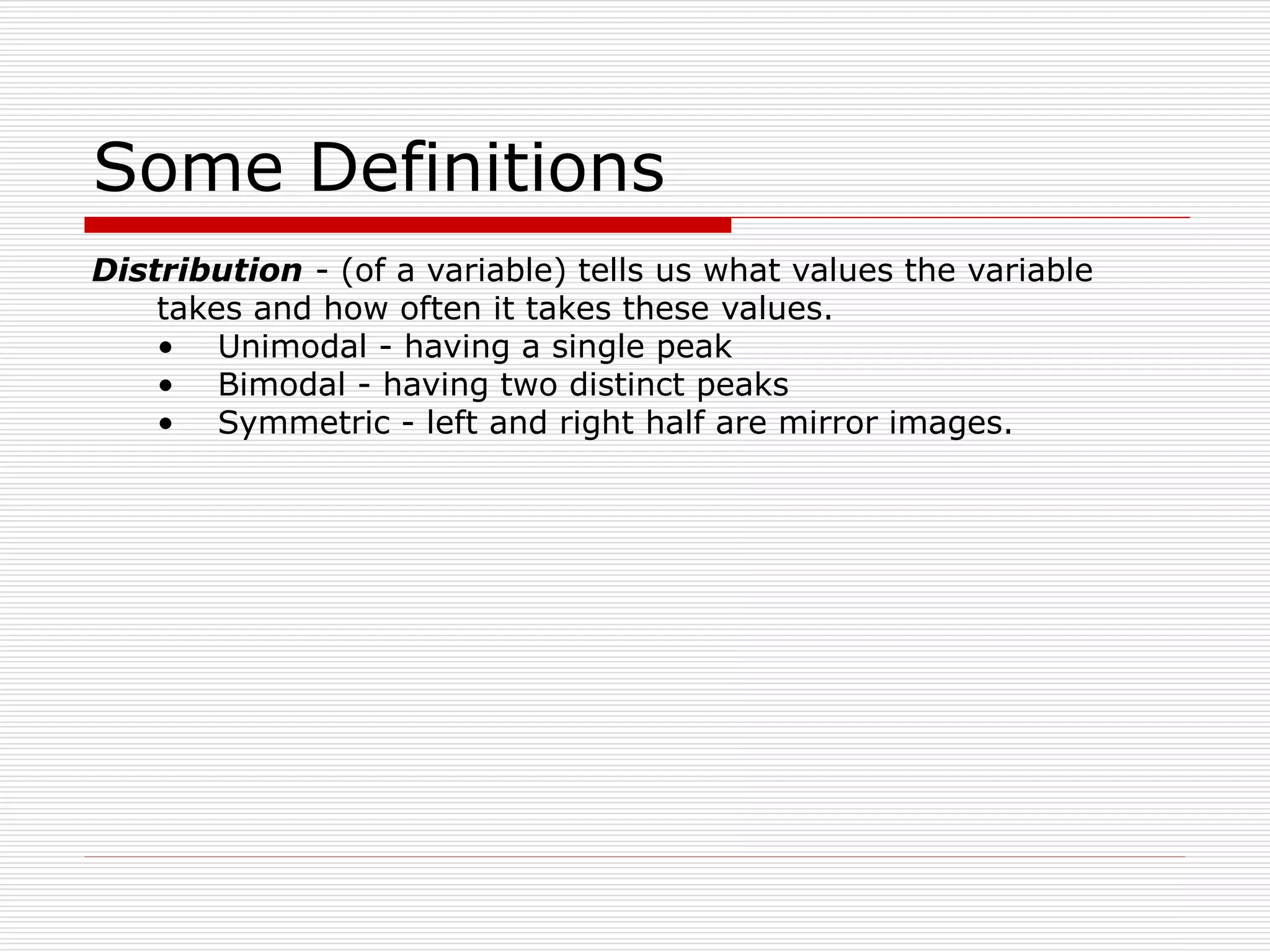 Some Definitions
Distribution - (of a variable) tells us what values the variable
takes and how often it takes these values.
• Unimodal - having a single peak
• Bimodal - having two distinct peaks
• Symmetric - left and right half are mirror images.
 