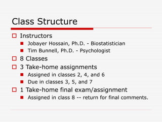 Class Structure
 Instructors
 Jobayer Hossain, Ph.D. - Biostatistician
 Tim Bunnell, Ph.D. - Psychologist
 8 Classes
 3 Take-home assignments
 Assigned in classes 2, 4, and 6
 Due in classes 3, 5, and 7
 1 Take-home final exam/assignment
 Assigned in class 8 -- return for final comments.
 