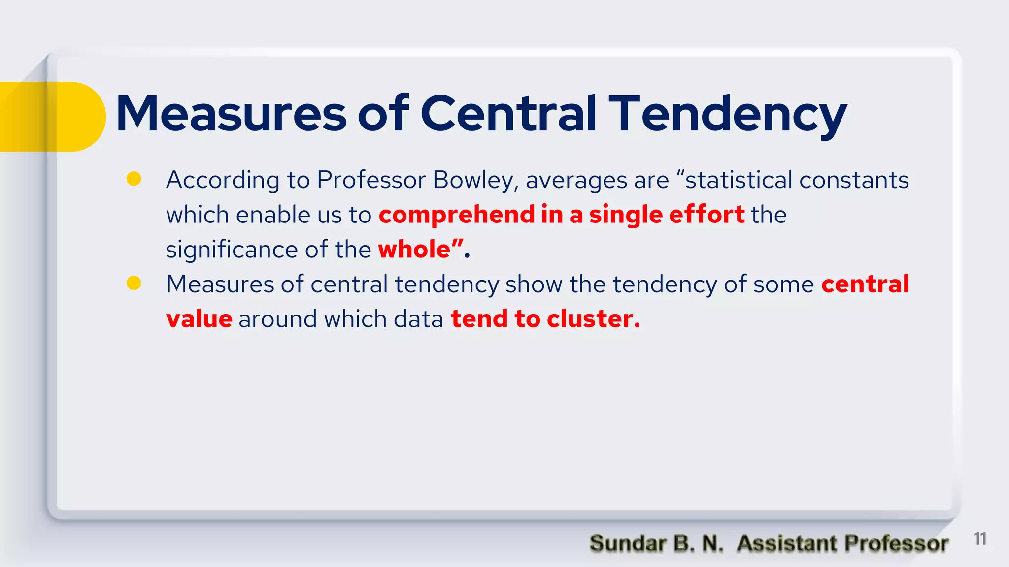 Measures of Central Tendency
● According to Professor Bowley, averages are “statistical constants
which enable us to comprehend in a single effort the
significance of the whole”.
● Measures of central tendency show the tendency of some central
value around which data tend to cluster.
11
 