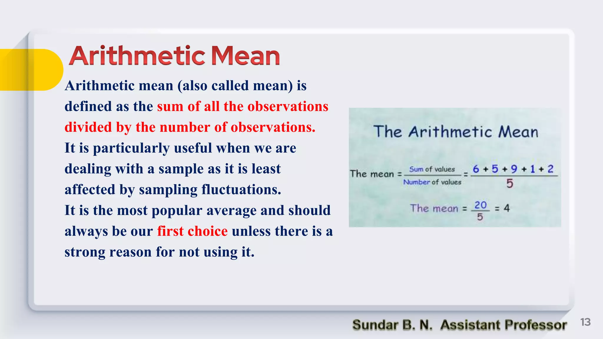 Arithmetic mean (also called mean) is
defined as the sum of all the observations
divided by the number of observations.
It is particularly useful when we are
dealing with a sample as it is least
affected by sampling fluctuations.
It is the most popular average and should
always be our first choice unless there is a
strong reason for not using it.
13
 