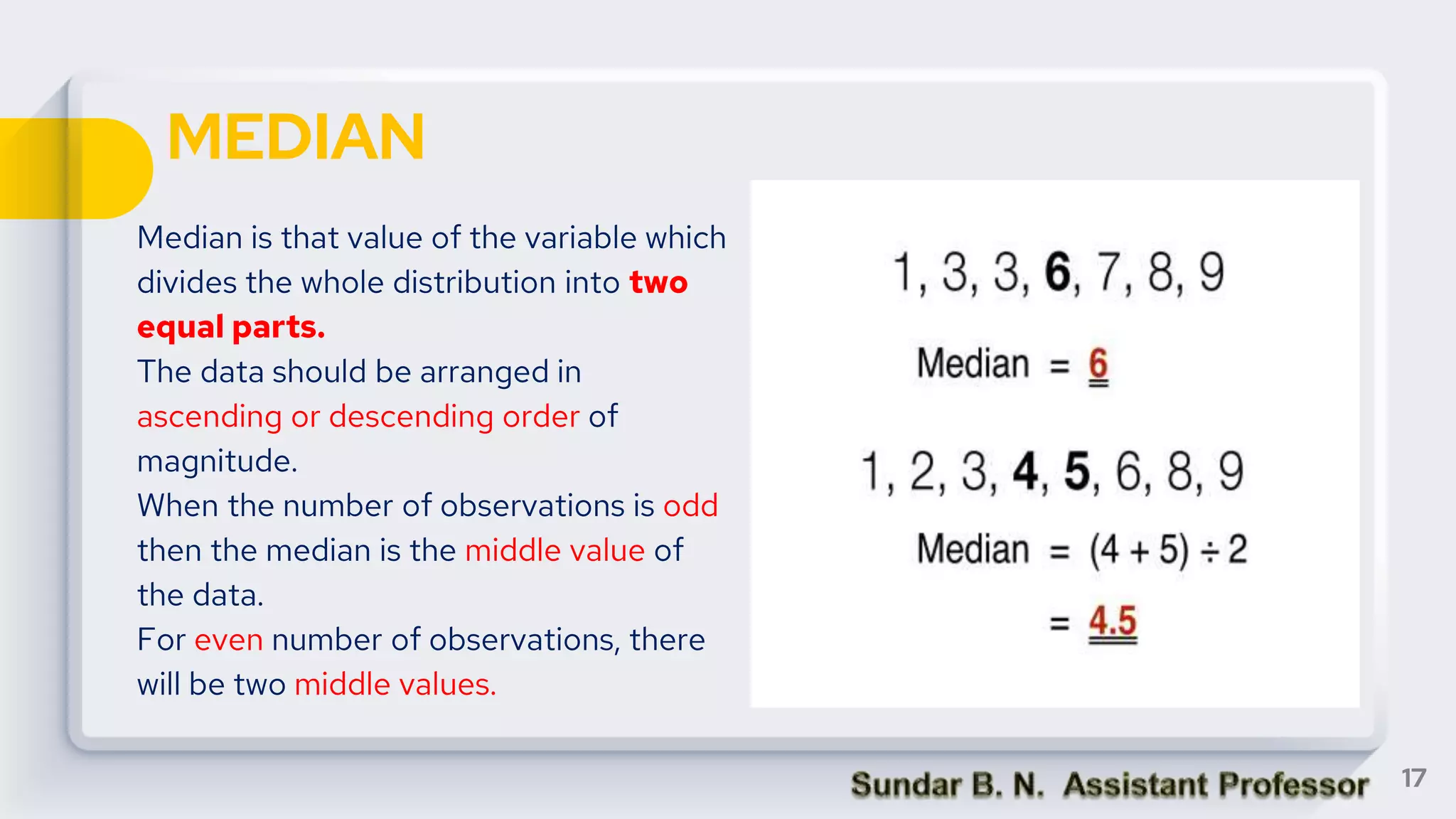 MEDIAN
Median is that value of the variable which
divides the whole distribution into two
equal parts.
The data should be arranged in
ascending or descending order of
magnitude.
When the number of observations is odd
then the median is the middle value of
the data.
For even number of observations, there
will be two middle values.
17
 
