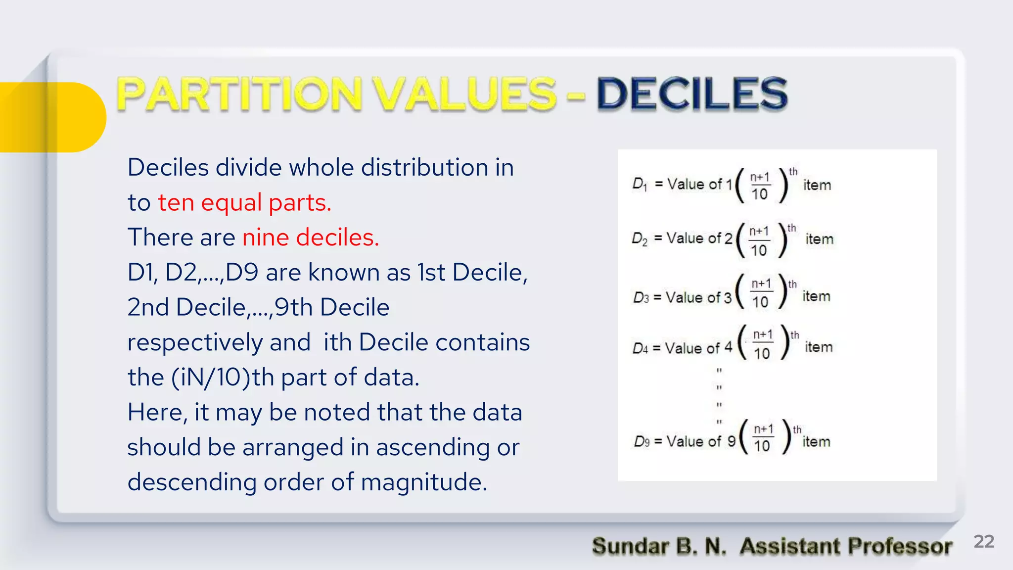 Deciles divide whole distribution in
to ten equal parts.
There are nine deciles.
D1, D2,...,D9 are known as 1st Decile,
2nd Decile,...,9th Decile
respectively and ith Decile contains
the (iN/10)th part of data.
Here, it may be noted that the data
should be arranged in ascending or
descending order of magnitude.
22
 