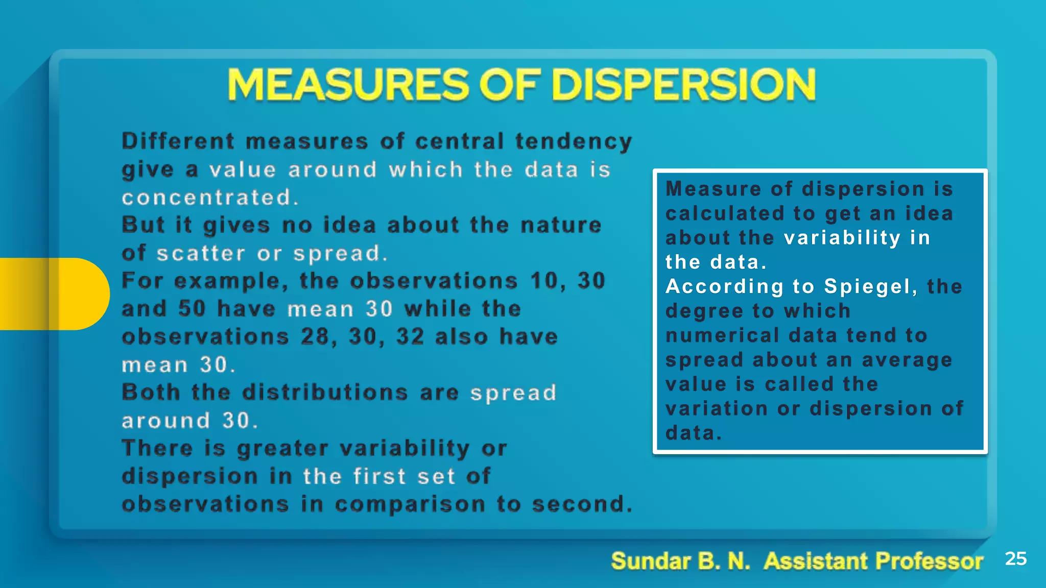 25
Measure of dispersion is
calculated to get an idea
about the variability in
the data.
According to Spiegel, the
degree to which
numerical data tend to
spread about an average
value is called the
variation or dispersion of
data.
 