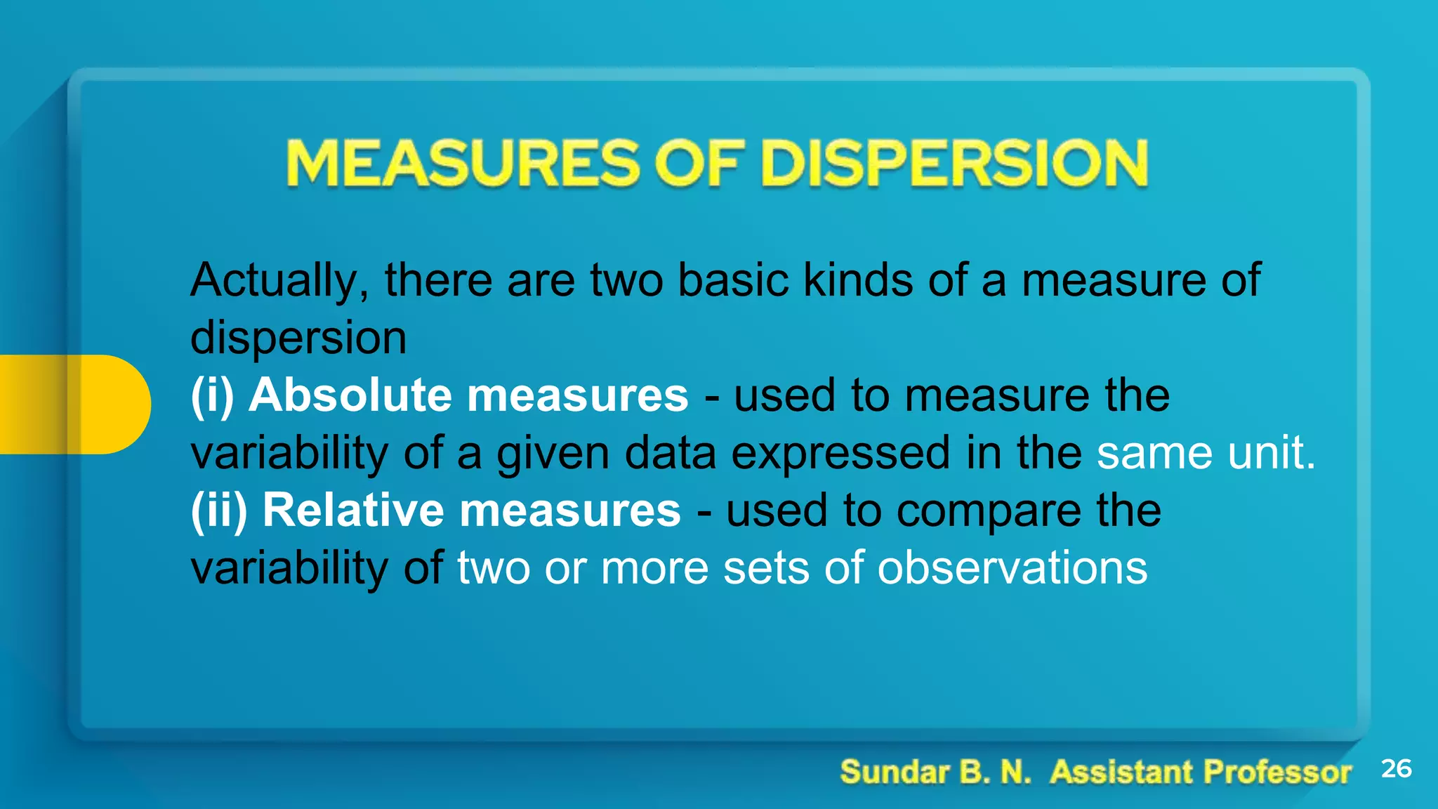26
Actually, there are two basic kinds of a measure of
dispersion
(i) Absolute measures - used to measure the
variability of a given data expressed in the same unit.
(ii) Relative measures - used to compare the
variability of two or more sets of observations
 